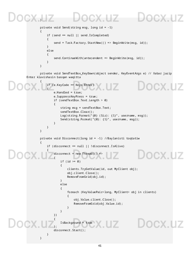         }
        private void Send(string msg, long id = -1)
        {
            if (send == null || send.IsCompleted)
            {
                send = Task.Factory.StartNew(() => BeginWrite(msg, id));
            }
            else
            {
                send.ContinueWith(antecendent => BeginWrite(msg, id));
            }
        }
        private void SendTextBox_KeyDown(object sender, KeyEventArgs e) // Xabar jazip
Enter klavishasin basqan waqitta
        {
            if (e.KeyCode == Keys.Enter)
            {
                e.Handled = true;
                e.SuppressKeyPress = true;
                if (sendTextBox.Text.Length > 0)
                {
                    string msg = sendTextBox.Text;
                    sendTextBox.Clear();
                    Log(string.Format("{0} (Siz): {1}", username, msg));
                    Send(string.Format("{0}: {1}", username, msg));
                }
            }
        }
        private void Disconnect(long id = -1) //Baylanisti toqtatiw
        {
            if (disconnect == null || !disconnect.IsAlive)
            {
                disconnect = new Thread(() =>
                {
                    if (id >= 0)
                    {
                        clients.TryGetValue(id, out MyClient obj);
                        obj.client.Close();
                        RemoveFromGrid(obj.id);
                    }
                    else
                    {
                        foreach (KeyValuePair<long, MyClient> obj in clients)
                        {
                            obj.Value.client.Close();
                            RemoveFromGrid(obj.Value.id);
                        }
                    }
                })
                {
                    IsBackground = true
                };
                disconnect.Start();
            }
        }
41 