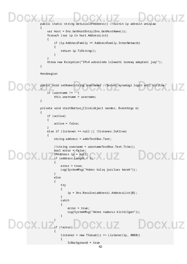         public static string GetLocalIPAddress() //Ozinin ip adresin aniqlaw
        {
            var host = Dns.GetHostEntry(Dns.GetHostName());
            foreach (var ip in host.AddressList)
            {
                if (ip.AddressFamily == AddressFamily.InterNetwork)
                {
                    return ip.ToString();
                }
            }
            throw new Exception("IPv4 adresinde islewshi tarmaq adapteri joq!");
        }
        #endregion
        public void setName(string username) //Server aynadagi login atti kiritiw
        {
            if (username != "")
                this.username = username;
        }
        private void startButton_Click(object sender, EventArgs e)
        {
            if (active)
            {
                active = false;
            }
            else if (listener == null || !listener.IsAlive)
            {
                string address = addrTextBox.Text;
                //string username = usernameTextBox.Text.Trim();
                bool error = false;
                IPAddress ip = null;
                if (address.Length < 1)
                {
                    error = true;
                    Log(SystemMsg("Adres tolıq jazılıwı kerek"));
                }
                else
                {
                    try
                    {
                        ip = Dns.Resolve(address).AddressList[0];
                    }
                    catch
                    {
                        error = true;
                        Log(SystemMsg("Adres nadurıs kiritilgen"));
                    }
                }
                if (!error)
                {
                    listener = new Thread(() => Listener(ip, 8080))
                    {
                        IsBackground = true
42 