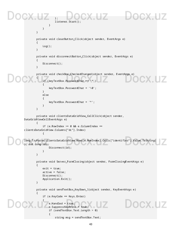                     };
                    listener.Start();
                }
            }
        }
        private void clearButton_Click(object sender, EventArgs e)
        {
            Log();
        }
        private void disconnectButton_Click(object sender, EventArgs e)
        {
            Disconnect();
        }
        private void checkBox_CheckedChanged(object sender, EventArgs e)
        {
            if (keyTextBox.PasswordChar == '*')
            {
                keyTextBox.PasswordChar = '\0';
            }
            else
            {
                keyTextBox.PasswordChar = '*';
            }
        }
        private void clientsDataGridView_CellClick(object sender, 
DataGridViewCellEventArgs e)
        {
            if (e.RowIndex >= 0 && e.ColumnIndex == 
clientsDataGridView.Columns["dc"].Index)
            {
                
long.TryParse(clientsDataGridView.Rows[e.RowIndex].Cells["identifier"].Value.ToString(
), out long id);
                Disconnect(id);
            }
        }
        private void Server_FormClosing(object sender, FormClosingEventArgs e)
        {
            exit = true;
            active = false;
            Disconnect();
            Application.Exit();
        }
        private void sendTextBox_KeyDown_1(object sender, KeyEventArgs e)
        {
            if (e.KeyCode == Keys.Enter)
            {
                e.Handled = true;
                e.SuppressKeyPress = true;
                if (sendTextBox.Text.Length > 0)
                {
                    string msg = sendTextBox.Text;
43 