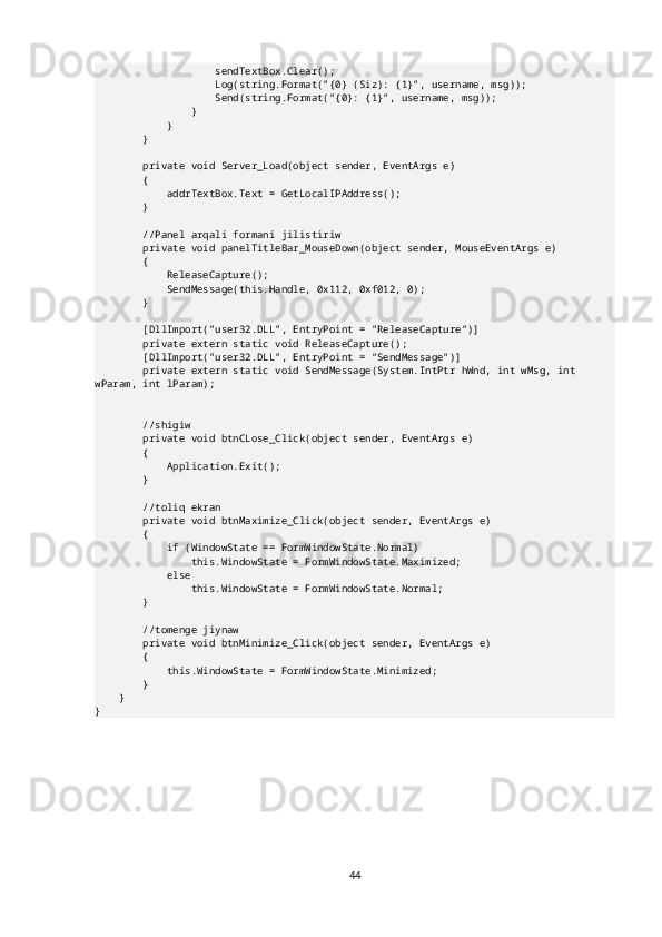                     sendTextBox.Clear();
                    Log(string.Format("{0} (Siz): {1}", username, msg));
                    Send(string.Format("{0}: {1}", username, msg));
                }
            }
        }
        private void Server_Load(object sender, EventArgs e)
        {
            addrTextBox.Text = GetLocalIPAddress();
        }
        //Panel arqali formani jilistiriw
        private void panelTitleBar_MouseDown(object sender, MouseEventArgs e)
        {
            ReleaseCapture();
            SendMessage(this.Handle, 0x112, 0xf012, 0);
        }
        [DllImport("user32.DLL", EntryPoint = "ReleaseCapture")]
        private extern static void ReleaseCapture();
        [DllImport("user32.DLL", EntryPoint = "SendMessage")]
        private extern static void SendMessage(System.IntPtr hWnd, int wMsg, int 
wParam, int lParam);
        //shigiw
        private void btnCLose_Click(object sender, EventArgs e)
        {
            Application.Exit();
        }
        //toliq ekran
        private void btnMaximize_Click(object sender, EventArgs e)
        {
            if (WindowState == FormWindowState.Normal)
                this.WindowState = FormWindowState.Maximized;
            else
                this.WindowState = FormWindowState.Normal;
        }
        //tomenge jiynaw
        private void btnMinimize_Click(object sender, EventArgs e)
        {
            this.WindowState = FormWindowState.Minimized;
        }
    }
}
44 