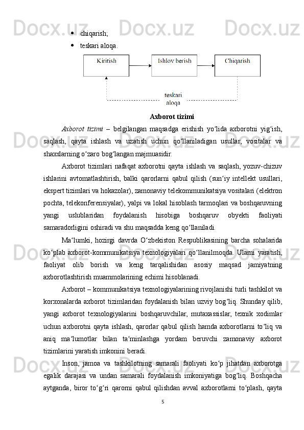  chiqarish;
 teskari aloqa.
Axborot tizimi
Axborot   tizimi   –   bеlgilangan   maqsadga   erishish   yo lida   axborotni   yig ish,ʻ ʻ
saqlash,   qayta   ishlash   va   uzatish   uchun   qo llaniladigan   usullar,   vositalar   va	
ʻ
shaxslarning o zaro bog langan majmuasidir.	
ʻ ʻ
Axborot  tizimlari   nafaqat   axborotni  qayta   ishlash   va  saqlash,  yozuv-chizuv
ishlarini   avtomatlashtirish,   balki   qarorlarni   qabul   qilish   (sun iy   intеllеkt   usullari,	
ʻ
ekspеrt tizimlari va hokazolar), zamonaviy tеlеkommunikatsiya vositalari (elеktron
pochta, tеlеkonfеrеnsiyalar), yalpi va lokal hisoblash tarmoqlari va boshqaruvning
yangi   uslublaridan   foydalanish   hisobiga   boshqaruv   obyеkti   faoliyati
samaradorligini oshiradi va shu maqsadda kеng qo llaniladi.	
ʻ
Ma lumki,   hozirgi   davrda   O zbekiston   Respublikasining   barcha   sohalarida	
ʻ ʻ
ko plab   axborot-kommunikatsiya   texnologiyalari   qo llanilmoqda.   Ularni   yaratish,	
ʻ ʻ
faoliyat   olib   borish   va   keng   tarqalishidan   asosiy   maqsad   jamiyatning
axborotlashtirish muammolarining  е chimi hisoblanadi. 
Axborot – kommunikatsiya texnologiyalarining rivojlanishi turli tashkilot va
korxonalarda axborot tizimlaridan foydalanish bilan uzviy bog liq. Shunday qilib,	
ʻ
yangi   axborot   texnologiyalarini   boshqaruvchilar,   mutaxassislar,   texnik   xodimlar
uchun   axborotni   qayta   ishlash,   qarorlar   qabul   qilish   hamda   axborotlarni   to liq   va	
ʻ
aniq   ma lumotlar   bilan   ta minlashga   yordam   beruvchi   zamonaviy   axborot	
ʻ ʻ
tizimlarini yaratish imkonini beradi. 
Inson,   jamoa   va   tashkilotning   samarali   faoliyati   ko p   jihatdan   axborotga	
ʻ
egalik   darajasi   va   undan   samarali   foydalanish   imkoniyatiga   bog liq.   Boshqacha	
ʻ
aytganda,   biror   to g ri   qarorni   qabul   qilishdan   avval   axborotlarni   to plash,   qayta	
ʻ ʻ ʻ
5 