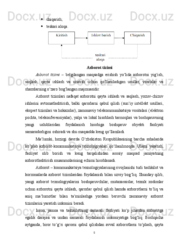  chiqarish;
 teskari aloqa.
Axborot tizimi
Axborot   tizimi   –   bеlgilangan   maqsadga   erishish   yo lida   axborotni   yig ish,ʻ ʻ
saqlash,   qayta   ishlash   va   uzatish   uchun   qo llaniladigan   usullar,   vositalar   va	
ʻ
shaxslarning o zaro bog langan majmuasidir.	
ʻ ʻ
Axborot  tizimlari   nafaqat   axborotni  qayta   ishlash   va  saqlash,  yozuv-chizuv
ishlarini   avtomatlashtirish,   balki   qarorlarni   qabul   qilish   (sun iy   intеllеkt   usullari,	
ʻ
ekspеrt tizimlari va hokazolar), zamonaviy tеlеkommunikatsiya vositalari (elеktron
pochta, tеlеkonfеrеnsiyalar), yalpi va lokal hisoblash tarmoqlari va boshqaruvning
yangi   uslublaridan   foydalanish   hisobiga   boshqaruv   obyеkti   faoliyati
samaradorligini oshiradi va shu maqsadda kеng qo llaniladi.	
ʻ
Ma lumki,   hozirgi   davrda   O zbekiston   Respublikasining   barcha   sohalarida	
ʻ ʻ
ko plab   axborot-kommunikatsiya   texnologiyalari   qo llanilmoqda.   Ularni   yaratish,	
ʻ ʻ
faoliyat   olib   borish   va   keng   tarqalishidan   asosiy   maqsad   jamiyatning
axborotlashtirish muammolarining  е chimi hisoblanadi. 
Axborot – kommunikatsiya texnologiyalarining rivojlanishi turli tashkilot va
korxonalarda axborot tizimlaridan foydalanish bilan uzviy bog liq. Shunday qilib,	
ʻ
yangi   axborot   texnologiyalarini   boshqaruvchilar,   mutaxassislar,   texnik   xodimlar
uchun   axborotni   qayta   ishlash,   qarorlar   qabul   qilish   hamda   axborotlarni   to liq   va	
ʻ
aniq   ma lumotlar   bilan   ta minlashga   yordam   beruvchi   zamonaviy   axborot	
ʻ ʻ
tizimlarini yaratish imkonini beradi. 
Inson,   jamoa   va   tashkilotning   samarali   faoliyati   ko p   jihatdan   axborotga	
ʻ
egalik   darajasi   va   undan   samarali   foydalanish   imkoniyatiga   bog liq.   Boshqacha	
ʻ
aytganda,   biror   to g ri   qarorni   qabul   qilishdan   avval   axborotlarni   to plash,   qayta	
ʻ ʻ ʻ
5