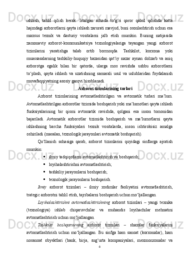 ishlash,   tahlil   qilish   kerak.   Istalgan   sohada   to g ri   qaror   qabul   qilishda   kattaʻ ʻ
hajmdagi axborotlarni qayta ishlash zarurati mavjud, buni osonlashtirish uchun esa
maxsus   texnik   va   dasturiy   vositalarni   jalb   etish   mumkin.   Buning   natijasida
zamonaviy   axborot-kommunikatsiya   texnologiyalariga   tayangan   yangi   axborot
tizimlarini   yaratishga   talab   ortib   bormoqda.   Tashkilot,   korxona   yoki
muassasalarning   tashkiliy-huquqiy   bazasidan   qat iy   nazar   aynan   dolzarb   va   aniq
ʻ
axborotga   egalik   bilan   bir   qatorda,   ularga   mos   ravishda   ushbu   axborotlarni
to plash,   qayta   ishlash   va   uzatishning   samarali   usul   va   uslublaridan   foydalanish	
ʻ
muvafaqqiyatning asosiy garovi hisoblanadi.
Axborot tizimlarining turlari
Axborot   tizimlarining   avtomatlashtirilgan   va   avtomatik   turlari   ma lum.	
ʻ
Avtomatlashtirilgan axborotlar tizimida boshqarish yoki ma lumotlari qayta ishlash	
ʻ
funksiyalarining   bir   qismi   avtomatik   ravishda,   qolgani   esa   inson   tomonidan
bajariladi.   Avtomatik   axborotlar   tizimida   boshqarish   va   ma lumotlarni   qayta	
ʻ
ishlashning   barcha   funksiyalari   texnik   vositalarda,   inson   ishtirokisiz   amalga
oshiriladi (masalan, texnologik jarayonlari avtomatik boshqarish).
Qo llanish   sohasiga   qarab,   axborot   tizimlarini   quyidagi   sinflarga   ajratish	
ʻ
mumkin:
 ilmiy tadqiqotlarni avtomatlashtirish va boshqarish;
 loyihalashtirishni avtomatlashtirish;
 tashkiliy jarayonlarni boshqarish;
 texnologik jarayonlarni boshqarish.
Iimiy   axborot   tizimlari   –   ilmiy   xodimlar   faoliyatini   avtomatlashtirish,
trategic axborotni tahlil etish, tajribalarni boshqarish uchun mo ljallangan.	
ʻ
Loyihalashtirishni   avtomatlashtirishning   axborot   tizimlari   –   yangi   texnika
(texnologiya)   ishlab   chiqaruvchilar   va   muhandis   loyihachilar   mehnatini
avtomatlashtirish uchun mo ljallangan.	
ʻ
Tashkiliy   boshqaruvning   axborot   tizmilari   –   shaxslar   funksiyalarini
avtomatlashtirish   uchun   mo ljallangan.   Bu   sinfga   ham   sanoat   (korxonalar),   ham
ʻ
nosanoat   obyektlari   (bank,   birja,   sug urta   kompaniyalari,   mexmonxonalar   va	
ʻ
6 