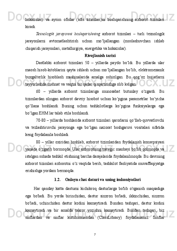 hokazolar)   va   ayrim   ofislar   (ofis   tizimlari)ni   boshqarishning   axborot   tizimlari
kiradi.
Texnologik   jarayonni   boshqarishning   axborot   tizimlari   –   turli   texnologik
jarayonlarni   avtomatlashtirish   uchun   mo ljallangan   (moslashuvchan   ishlabʻ
chiqarish jarayonlari, metallurgiya, energetika va hokazolar).
Rivojlanish tarixi
Dastlabki   axborot   tizimlari   50   –   yillarda   paydo   bo ldi.   Bu   yillarda   ular	
ʻ
maosh hisob-kitoblarini qayta ishlash uchun mo ljallangan bo lib, elektromexanik	
ʻ ʻ
buxgalterlik   hisoblash   mashinalarida   amalga   oshirilgan.   Bu   qog oz   hujjatlarni	
ʻ
tayyorlashda mehnat va vaqtni bir qadar qisqartirishga olib kelgan.
60   –   yillarda   axborot   tizimlariga   munosabat   butunlay   o zgardi.   Bu	
ʻ
tizimlardan   olingan   axborot   davriy   hisobot   uchun   ko pgina   parametrlar   bo yicha	
ʻ ʻ
qo llana   boshlandi.   Buning   uchun   tashkilotlarga   ko pgina   funksiyalarga   ega	
ʻ ʻ
bo lgan EHM lar talab etila boshlandi.
ʻ
70-80 – yillarda boshlarida axborot tizimlari qarorlarni qo llab-quvvatlovchi	
ʻ
va   tezlashtiruvchi   jarayonga   ega   bo lgan   nazorat   boshgaruvi   vositalari   sifatida	
ʻ
keng foydalanila boshladi.
80   –   yillar   oxiridan   boshlab,   axborot   tizimlaridan   foydalanish   konsepsiyasi
yanada o zgarib bormoqda. Ular axborotning trategic manbayi bo lib qolmoqda va	
ʻ ʻ
istalgan sohada tashkil etishning barcha darajalarida foydalanilmoqda. Bu davrning
axborot tizimlari axborotni o z vaqtida berib, tashkilot faoliyatida muvaffaqiyatga	
ʻ
erishishga yordam bermoqda.
1.2. Onlayn chat daturi va uning imkoniyatlari
Har   qanday   katta   dasturni   kichikroq   dasturlarga   bo'lib   o'rganish   maqsadiga
ega   bo'ladi.   Bu   yerda   birinchidan,   dastur   sinxron   bo'ladi,   ikkinchidan,   sinxron
bo'ladi,   uchinchidan   dastur   kodini   kamaytiradi.   Bundan   tashqari,   dastur   kodini
kamaytiradi   va   bir   amalda   takror   yozishni   kamaytiradi.   Bundan   tashqari,   biz
sinflardan   va   sinflar   kutubxonasidan   (ClassLibrary)   foydalanamiz.   Sinflar
7 