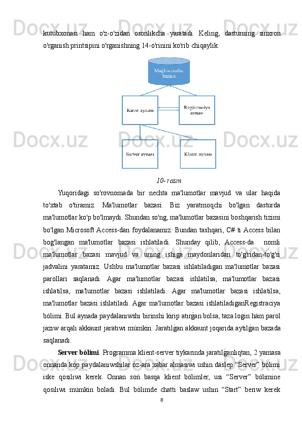 kutubxonasi   ham   o'z-o'zidan   osonlikcha   yaratadi.   Keling,   dasturning   sinxron
o'rganish printsipini o'rganishning 14-o'rinini ko'rib chiqaylik.
10-   rasm
Yuqoridagi   so'rovnomada   bir   nechta   ma'lumotlar   mavjud   va   ular   haqida
to'xtab   o'tiramiz.   Ma'lumotlar   bazasi.   Biz   yaratmoqchi   bo'lgan   dasturda
ma'lumotlar ko'p bo'lmaydi. Shundan so'ng, ma'lumotlar bazasini boshqarish tizimi
bo'lgan   Microsoft  Access-dan   foydalanamiz.   Bundan   tashqari,   C#   ti  Access   bilan
bog'langan   ma'lumotlar   bazasi   ishlatiladi.   Shunday   qilib,   Access-da     nomli
ma'lumotlar   bazasi   mavjud   va   uning   ishiga   maydonlaridan   to'g'ridan-to'g'ri
jadvalini   yaratamiz.   Ushbu   ma'lumotlar   bazasi   ishlatiladigan   ma'lumotlar   bazasi
parollari   saqlanadi.   Agar   ma'lumotlar   bazasi   ishlatilsa,   ma'lumotlar   bazasi
ishlatilsa,   ma'lumotlar   bazasi   ishlatiladi.   Agar   ma'lumotlar   bazasi   ishlatilsa,
ma'lumotlar   bazasi   ishlatiladi.  Agar   ma'lumotlar   bazasi   ishlatiladiganRegistraciya
bólimi.   Bul aynada paydalanıwshı birinshi kirip atırgOan bolsa, taza login hám parol
jazıw arqalı akkaunt jaratıwı múmkin. Jaratıl	
gOan akkaunt joqarıda aytıl	gOan bazada
saqlanadı. 
Server bólimi . Programma klient-server tiykarında jaratıl	
gOanlıqtan, 2 yamasa
onnanda kóp paydalanıwshılar óz-ara xabar almasıwı ushın dáslep “Server” bólimi
iske   qosılıwı   kerek.   Onnan   soń   basqa   klient   bólimler,   usı   “Server”   bólimine
qosılıwı   múmkin   boladı.   Bul   bólimde   chattı   baslaw   ushın   “Start”   beriw   kerek
8 