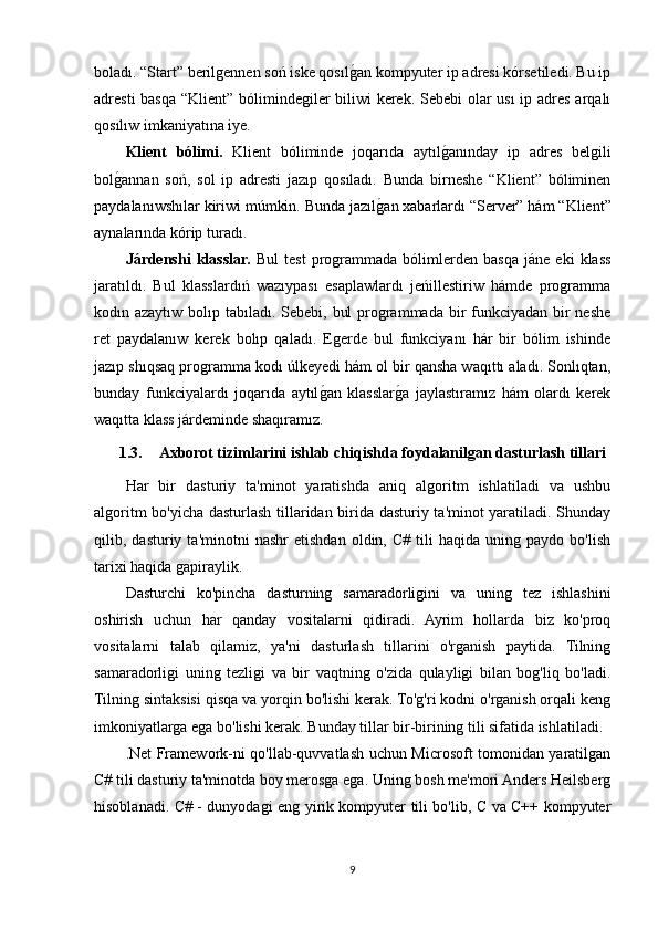 boladı. “Start” berilgennen soń iske qosılgOan kompyuter ip adresi kórsetiledi. Bu ip
adresti  basqa “Klient” bólimindegiler biliwi  kerek. Sebebi  olar  usı  ip adres arqalı
qosılıw imkaniyatına iye. 
Klient   bólimi.   Klient   bóliminde   joqarıda   aytıl	
gOanınday   ip   adres   belgili
bol	
gOannan   soń,   sol   ip   adresti   jazıp   qosıladı.   Bunda   birneshe   “Klient”   bóliminen
paydalanıwshılar kiriwi múmkin. Bunda jazıl	
gOan xabarlardı “Server” hám “Klient”
aynalarında kórip turadı.
Járdenshi   klasslar.   Bul   test   programmada   bólimlerden   basqa   jáne   eki   klass
jaratıldı.   Bul   klasslardıń   wazıypası   esaplawlardı   jeńillestiriw   hámde   programma
kodın azaytıw bolıp tabıladı. Sebebi, bul  programmada bir  funkciyadan bir neshe
ret   paydalanıw   kerek   bolıp   qaladı.   Egerde   bul   funkciyanı   hár   bir   bólim   ishinde
jazıp shıqsaq programma kodı úlkeyedi hám ol bir qansha waqıttı aladı. Sonlıqtan,
bunday   funkciyalardı   joqarıda   aytıl	
gOan   klasslar	gOa   jaylastıramız   hám   olardı   kerek
waqıtta klass járdeminde shaqıramız.
1.3. Axborot tizimlarini ishlab chiqishda foydalanilgan dasturlash tillari
Har   bir   dasturiy   ta'minot   yaratishda   aniq   algoritm   ishlatiladi   va   ushbu
algoritm bo'yicha dasturlash tillaridan birida dasturiy ta'minot yaratiladi. Shunday
qilib,  dasturiy   ta'minotni   nashr   etishdan   oldin,  C#   tili   haqida   uning   paydo  bo'lish
tarixi haqida gapiraylik.
Dasturchi   ko'pincha   dasturning   samaradorligini   va   uning   tez   ishlashini
oshirish   uchun   har   qanday   vositalarni   qidiradi.   Ayrim   hollarda   biz   ko'proq
vositalarni   talab   qilamiz,   ya'ni   dasturlash   tillarini   o'rganish   paytida.   Tilning
samaradorligi   uning   tezligi   va   bir   vaqtning   o'zida   qulayligi   bilan   bog'liq   bo'ladi.
Tilning sintaksisi qisqa va yorqin bo'lishi kerak. To'g'ri kodni o'rganish orqali keng
imkoniyatlarga ega bo'lishi kerak. Bunday tillar bir-birining tili sifatida ishlatiladi.
.Net Framework-ni qo'llab-quvvatlash uchun Microsoft tomonidan yaratilgan
C# tili dasturiy ta'minotda boy merosga ega. Uning bosh me'mori Anders Heilsberg
hisoblanadi. C# - dunyodagi eng yirik kompyuter tili bo'lib, C va C++ kompyuter
9 