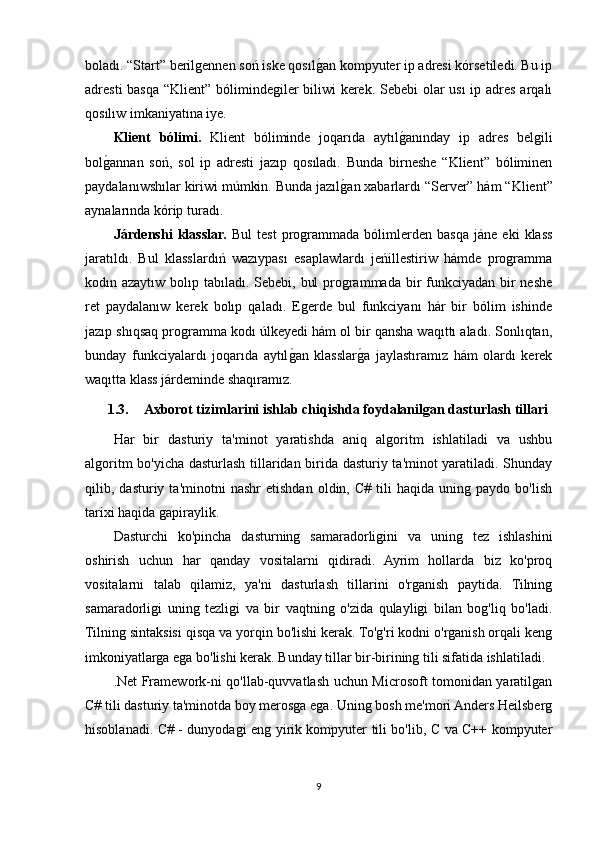 boladı. “Start” berilgennen soń iske qosılgOan kompyuter ip adresi kórsetiledi. Bu ip
adresti  basqa “Klient” bólimindegiler biliwi  kerek. Sebebi  olar  usı  ip adres arqalı
qosılıw imkaniyatına iye. 
Klient   bólimi.   Klient   bóliminde   joqarıda   aytıl	
gOanınday   ip   adres   belgili
bol	
gOannan   soń,   sol   ip   adresti   jazıp   qosıladı.   Bunda   birneshe   “Klient”   bóliminen
paydalanıwshılar kiriwi múmkin. Bunda jazıl	
gOan xabarlardı “Server” hám “Klient”
aynalarında kórip turadı.
Járdenshi   klasslar.   Bul   test   programmada   bólimlerden   basqa   jáne   eki   klass
jaratıldı.   Bul   klasslardıń   wazıypası   esaplawlardı   jeńillestiriw   hámde   programma
kodın azaytıw bolıp tabıladı. Sebebi, bul  programmada bir  funkciyadan bir neshe
ret   paydalanıw   kerek   bolıp   qaladı.   Egerde   bul   funkciyanı   hár   bir   bólim   ishinde
jazıp shıqsaq programma kodı úlkeyedi hám ol bir qansha waqıttı aladı. Sonlıqtan,
bunday   funkciyalardı   joqarıda   aytıl	
gOan   klasslar	gOa   jaylastıramız   hám   olardı   kerek
waqıtta klass járdeminde shaqıramız.
1.3. Axborot tizimlarini ishlab chiqishda foydalanilgan dasturlash tillari
Har   bir   dasturiy   ta'minot   yaratishda   aniq   algoritm   ishlatiladi   va   ushbu
algoritm bo'yicha dasturlash tillaridan birida dasturiy ta'minot yaratiladi. Shunday
qilib,  dasturiy   ta'minotni   nashr   etishdan   oldin,  C#   tili   haqida   uning   paydo  bo'lish
tarixi haqida gapiraylik.
Dasturchi   ko'pincha   dasturning   samaradorligini   va   uning   tez   ishlashini
oshirish   uchun   har   qanday   vositalarni   qidiradi.   Ayrim   hollarda   biz   ko'proq
vositalarni   talab   qilamiz,   ya'ni   dasturlash   tillarini   o'rganish   paytida.   Tilning
samaradorligi   uning   tezligi   va   bir   vaqtning   o'zida   qulayligi   bilan   bog'liq   bo'ladi.
Tilning sintaksisi qisqa va yorqin bo'lishi kerak. To'g'ri kodni o'rganish orqali keng
imkoniyatlarga ega bo'lishi kerak. Bunday tillar bir-birining tili sifatida ishlatiladi.
.Net Framework-ni qo'llab-quvvatlash uchun Microsoft tomonidan yaratilgan
C# tili dasturiy ta'minotda boy merosga ega. Uning bosh me'mori Anders Heilsberg
hisoblanadi. C# - dunyodagi eng yirik kompyuter tili bo'lib, C va C++ kompyuter
9
