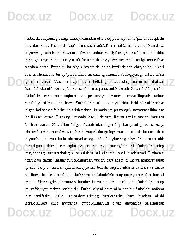 futbolchi raqibning oxirgi himoyachisidan oldinroq pozitsiyada to‘pni qabul qilishi
mumkin emas. Bu qoida raqib himoyasini adolatli sharoitda sinovdan o‘tkazish va
o‘yinning   texnik   mazmunini   oshirish   uchun   mo‘ljallangan.   Futbolchilar   ushbu
qoidaga rioya qilishlari o‘yin taktikasi va strategiyasini samarali amalga oshirishga
yordam   beradi.Futbolchilar   o‘yin   davomida   qoida   buzilishidan   ehtiyot   bo‘lishlari
lozim, chunki har bir qo‘pol harakat jamoaning umumiy strategiyasiga salbiy ta’sir
qilishi   mumkin.   Masalan,   maydondan  chetlatilgan   futbolchi   jamoani   son   jihatdan
kamchilikka olib keladi, bu esa raqib jamoaga ustunlik beradi. Shu sababli, har bir
futbolchi   intizomni   saqlashi   va   jamoaviy   o‘yinning   muvaffaqiyati   uchun
mas’uliyatni his qilishi lozim.Futbolchilar o‘z pozitsiyalarida cheklovlarni hisobga
olgan holda vazifalarini bajarish uchun jismoniy va psixologik tayyorgarlikka ega
bo‘lishlari kerak. Ularning jismoniy kuchi, chidamliligi va tezligi yuqori darajada
bo‘lishi   zarur.   Shu   bilan   birga,   futbolchilarning   ruhiy   barqarorligi   va   stressga
chidamliligi ham muhimdir, chunki yuqori darajadagi musobaqalarda bosim ostida
o‘ynash   qobiliyati   katta   ahamiyatga   ega.   Murabbiylarning   o‘yinchilar   bilan   olib
boradigan   ishlari,   treninglar   va   motivatsiya   mashg‘ulotlari   futbolchilarning
maydondagi   samaradorligini   oshirishda   hal   qiluvchi   omil   hisoblanadi.O‘yindagi
texnik   va   taktik   jihatlar   futbolchilardan   yuqori   darajadagi   bilim   va   mahorat   talab
qiladi.   To‘pni   nazorat   qilish,   aniq   paslar   berish,   raqibni   aldash   usullari   va   zarba
yo‘llarini to‘g‘ri tanlash kabi ko‘nikmalar futbolchilarning asosiy arsenalini tashkil
qiladi.   Shuningdek,   jamoaviy   hamkorlik   va   bir-birini   tushunish   futbolchilarning
muvaffaqiyati   uchun  muhimdir.  Futbol   o‘yini   davomida   har   bir   futbolchi   nafaqat
o‘z   vazifasini,   balki   jamoadoshlarining   harakatlarini   ham   hisobga   olishi
kerak.Xulosa   qilib   aytganda,   futbolchilarning   o‘yin   davomida   bajaradigan
10 