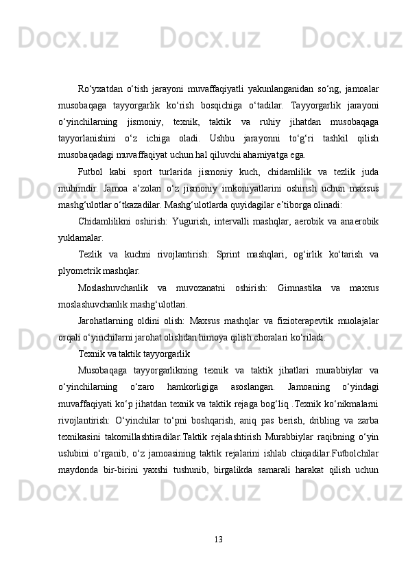 Ro‘yxatdan   o‘tish   jarayoni   muvaffaqiyatli   yakunlanganidan   so‘ng,   jamoalar
musobaqaga   tayyorgarlik   ko‘rish   bosqichiga   o‘tadilar.   Tayyorgarlik   jarayoni
o‘yinchilarning   jismoniy,   texnik,   taktik   va   ruhiy   jihatdan   musobaqaga
tayyorlanishini   o‘z   ichiga   oladi.   Ushbu   jarayonni   to‘g‘ri   tashkil   qilish
musobaqadagi muvaffaqiyat uchun hal qiluvchi ahamiyatga ega.
Futbol   kabi   sport   turlarida   jismoniy   kuch,   chidamlilik   va   tezlik   juda
muhimdir.   Jamoa   a’zolari   o‘z   jismoniy   imkoniyatlarini   oshirish   uchun   maxsus
mashg‘ulotlar o‘tkazadilar. Mashg‘ulotlarda quyidagilar e’tiborga olinadi:
Chidamlilikni   oshirish:   Yugurish,   intervalli   mashqlar,   aerobik   va   anaerobik
yuklamalar.
Tezlik   va   kuchni   rivojlantirish:   Sprint   mashqlari,   og‘irlik   ko‘tarish   va
plyometrik mashqlar.
Moslashuvchanlik   va   muvozanatni   oshirish:   Gimnastika   va   maxsus
moslashuvchanlik mashg‘ulotlari.
Jarohatlarning   oldini   olish:   Maxsus   mashqlar   va   fizioterapevtik   muolajalar
orqali o‘yinchilarni jarohat olishdan himoya qilish choralari ko‘riladi.
Texnik va taktik tayyorgarlik
Musobaqaga   tayyorgarlikning   texnik   va   taktik   jihatlari   murabbiylar   va
o‘yinchilarning   o‘zaro   hamkorligiga   asoslangan.   Jamoaning   o‘yindagi
muvaffaqiyati ko‘p jihatdan texnik va taktik rejaga bog‘liq .Texnik ko‘nikmalarni
rivojlantirish:   O‘yinchilar   to‘pni   boshqarish,   aniq   pas   berish,   dribling   va   zarba
texnikasini   takomillashtiradilar.Taktik   rejalashtirish   Murabbiylar   raqibning   o‘yin
uslubini   o‘rganib,   o‘z   jamoasining   taktik   rejalarini   ishlab   chiqadilar.Futbolchilar
maydonda   bir-birini   yaxshi   tushunib,   birgalikda   samarali   harakat   qilish   uchun
13 
