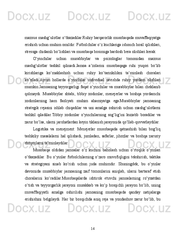 maxsus mashg‘ulotlar o‘tkazadilar.Ruhiy barqarorlik musobaqada muvaffaqiyatga
erishish uchun muhim omildir. Futbolchilar o‘z kuchlariga ishonch hosil qilishlari,
stressga chidamli bo‘lishlari va musobaqa bosimiga bardosh bera olishlari kerak.
O‘yinchilar   uchun   murabbiylar   va   psixologlar   tomonidan   maxsus
mashg‘ulotlar   tashkil   qilinadi.Jamoa   a’zolarini   musobaqaga   ruhi   yuqori   bo‘lib
kirishlariga   ko‘maklashish   uchun   ruhiy   ko‘tarinkilikni   ta’minlash   choralari
ko‘riladi.Ayrim   hollarda   o‘yinchilar   individual   ravishda   ruhiy   yordam   olishlari
mumkin.Jamoaning tayyorgarligi faqat o‘yinchilar va murabbiylar bilan cheklanib
qolmaydi.   Murabbiylar   shtabi,   tibbiy   xodimlar,   menejerlar   va   boshqa   yordamchi
xodimlarning   ham   faoliyati   muhim   ahamiyatga   ega.Murabbiylar   jamoaning
strategik   rejasini   ishlab   chiqadilar   va   uni   amalga   oshirish   uchun   mashg‘ulotlarni
tashkil   qiladilar.Tibbiy   xodimlar   o‘yinchilarning   sog‘lig‘ini   kuzatib   boradilar   va
zarur bo‘lsa, ularni jarohatlardan keyin tiklanish jarayonida qo‘llab-quvvatlaydilar.
Logistika   va   menejment:   Menejerlar   musobaqada   qatnashish   bilan   bog‘liq
tashkiliy   masalalarni   hal   qilishadi,   jumladan,   safarlar,   jihozlar   va   boshqa   zaruriy
ehtiyojlarni ta’minlaydilar.
Musobaqa   oldidan   jamoalar   o‘z   kuchini   baholash   uchun   o‘rtoqlik   o‘yinlari
o‘tkazadilar.   Bu   o‘yinlar   futbolchilarning   o‘zaro   muvofiqligini   tekshirish,   taktika
va   strategiyani   sinab   ko‘rish   uchun   juda   muhimdir.   Shuningdek,   bu   o‘yinlar
davomida   murabbiylar   jamoaning   zaif   tomonlarini   aniqlab,   ularni   bartaraf   etish
choralarini   ko‘radilar.Musobaqalarda   ishtirok   etuvchi   jamoalarning   ro‘yxatdan
o‘tish   va   tayyorgarlik   jarayoni   murakkab   va   ko‘p   bosqichli   jarayon   bo‘lib,   uning
muvaffaqiyatli   amalga   oshirilishi   jamoaning   musobaqada   qanday   natijalarga
erishishini   belgilaydi.   Har   bir   bosqichda   aniq   reja   va   yondashuv   zarur   bo‘lib,   bu
14 