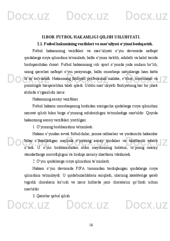 II.BOB.   FUTBOL HAKAMLIGI QILISH USLUBIYATI.
2.1.   Futbol hakamining vazifalari va mas’uliyati o‘yinni boshqarish.
Futbol   hakamining   vazifalari   va   mas’uliyati   o‘yin   davomida   nafaqat
qoidalarga rioya qilinishini ta'minlash, balki o‘yinni tartibli, adolatli va halol tarzda
boshqarishdan   iborat.   Futbol   hakamining   roli   sport   o‘yinida   juda   muhim   bo‘lib,
uning   qarorlari   nafaqat   o‘yin   jarayoniga,   balki   musobaqa   natijalariga   ham   katta
ta’sir   ko‘rsatadi.  Hakamning  faoliyati  professional   malaka,  e’tibor, muvozanat  va
psixologik barqarorlikni talab qiladi. Ushbu mas’uliyatli faoliyatning har bir jihati
alohida o‘rganilishi zarur.
Hakamning asosiy vazifalari
Futbol hakami musobaqaning boshidan oxirigacha qoidalarga rioya qilinishini
nazorat   qilish   bilan   birga   o‘yinning   uzluksizligini   ta'minlashga   mas'uldir.   Quyida
hakamning asosiy vazifalari yoritilgan:
1. O‘yinning boshlanishini ta'minlash
Hakam o‘yindan avval futbolchilar, jamoa rahbarlari va yordamchi hakamlar
bilan   o‘tkaziladigan   majlisda   o‘yinning   asosiy   qoidalari   va   talablarini   eslatib
o‘tadi.   U   o‘yin   boshlanishidan   oldin   maydonning   holatini,   to‘pning   rasmiy
standartlarga muvofiqligini va boshqa zaruriy shartlarni tekshiradi.
2. O‘yin qoidalariga rioya qilinishini ta’minlash
Hakam   o‘yin   davomida   FIFA   tomonidan   tasdiqlangan   qoidalarga   rioya
qilinishini   ta'minlaydi.   U   qoidabuzarliklarni   aniqlash,   ularning   xarakteriga   qarab
tegishli   choralarni   ko‘rish   va   zarur   hollarda   jazo   choralarini   qo‘llash   uchun
mas'uldir.
3. Qarorlar qabul qilish
16 