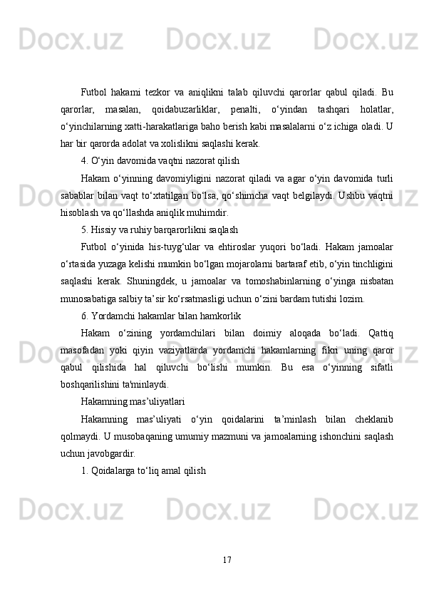 Futbol   hakami   tezkor   va   aniqlikni   talab   qiluvchi   qarorlar   qabul   qiladi.   Bu
qarorlar,   masalan,   qoidabuzarliklar,   penalti,   o‘yindan   tashqari   holatlar,
o‘yinchilarning xatti-harakatlariga baho berish kabi masalalarni o‘z ichiga oladi. U
har bir qarorda adolat va xolislikni saqlashi kerak.
4. O‘yin davomida vaqtni nazorat qilish
Hakam   o‘yinning   davomiyligini   nazorat   qiladi   va   agar   o‘yin   davomida   turli
sabablar   bilan   vaqt   to‘xtatilgan   bo‘lsa,   qo‘shimcha   vaqt   belgilaydi.   Ushbu   vaqtni
hisoblash va qo‘llashda aniqlik muhimdir.
5. Hissiy va ruhiy barqarorlikni saqlash
Futbol   o‘yinida   his-tuyg‘ular   va   ehtiroslar   yuqori   bo‘ladi.   Hakam   jamoalar
o‘rtasida yuzaga kelishi mumkin bo‘lgan mojarolarni bartaraf etib, o‘yin tinchligini
saqlashi   kerak.   Shuningdek,   u   jamoalar   va   tomoshabinlarning   o‘yinga   nisbatan
munosabatiga salbiy ta’sir ko‘rsatmasligi uchun o‘zini bardam tutishi lozim.
6. Yordamchi hakamlar bilan hamkorlik
Hakam   o‘zining   yordamchilari   bilan   doimiy   aloqada   bo‘ladi.   Qattiq
masofadan   yoki   qiyin   vaziyatlarda   yordamchi   hakamlarning   fikri   uning   qaror
qabul   qilishida   hal   qiluvchi   bo‘lishi   mumkin.   Bu   esa   o‘yinning   sifatli
boshqarilishini ta'minlaydi.
Hakamning mas’uliyatlari
Hakamning   mas’uliyati   o‘yin   qoidalarini   ta’minlash   bilan   cheklanib
qolmaydi. U musobaqaning umumiy mazmuni va jamoalarning ishonchini saqlash
uchun javobgardir.
1. Qoidalarga to‘liq amal qilish
17 
