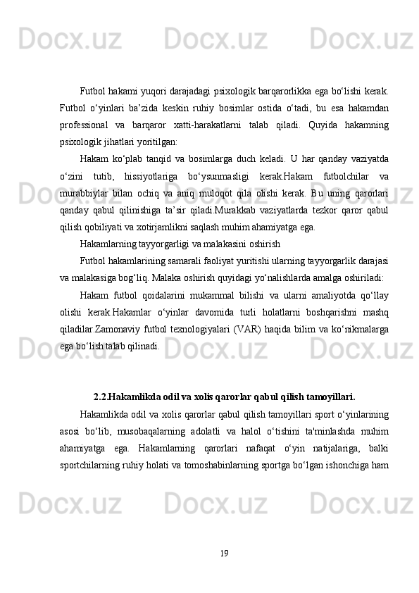 Futbol hakami yuqori darajadagi psixologik barqarorlikka ega bo‘lishi kerak.
Futbol   o‘yinlari   ba’zida   keskin   ruhiy   bosimlar   ostida   o‘tadi,   bu   esa   hakamdan
professional   va   barqaror   xatti-harakatlarni   talab   qiladi.   Quyida   hakamning
psixologik jihatlari yoritilgan:
Hakam   ko‘plab   tanqid   va   bosimlarga   duch   keladi.   U   har   qanday   vaziyatda
o‘zini   tutib,   hissiyotlariga   bo‘ysunmasligi   kerak.Hakam   futbolchilar   va
murabbiylar   bilan   ochiq   va   aniq   muloqot   qila   olishi   kerak.   Bu   uning   qarorlari
qanday   qabul   qilinishiga   ta’sir   qiladi.Murakkab   vaziyatlarda   tezkor   qaror   qabul
qilish qobiliyati va xotirjamlikni saqlash muhim ahamiyatga ega.
Hakamlarning tayyorgarligi va malakasini oshirish
Futbol hakamlarining samarali faoliyat yuritishi ularning tayyorgarlik darajasi
va malakasiga bog‘liq. Malaka oshirish quyidagi yo‘nalishlarda amalga oshiriladi:
Hakam   futbol   qoidalarini   mukammal   bilishi   va   ularni   amaliyotda   qo‘llay
olishi   kerak.Hakamlar   o‘yinlar   davomida   turli   holatlarni   boshqarishni   mashq
qiladilar.Zamonaviy  futbol  texnologiyalari  (VAR)   haqida  bilim   va  ko‘nikmalarga
ega bo‘lish talab qilinadi.
2.2.Hakamlikda odil va xolis qarorlar qabul qilish tamoyillari.
Hakamlikda odil va xolis qarorlar qabul qilish tamoyillari sport o‘yinlarining
asosi   bo‘lib,   musobaqalarning   adolatli   va   halol   o‘tishini   ta'minlashda   muhim
ahamiyatga   ega.   Hakamlarning   qarorlari   nafaqat   o‘yin   natijalariga,   balki
sportchilarning ruhiy holati va tomoshabinlarning sportga bo‘lgan ishonchiga ham
19 