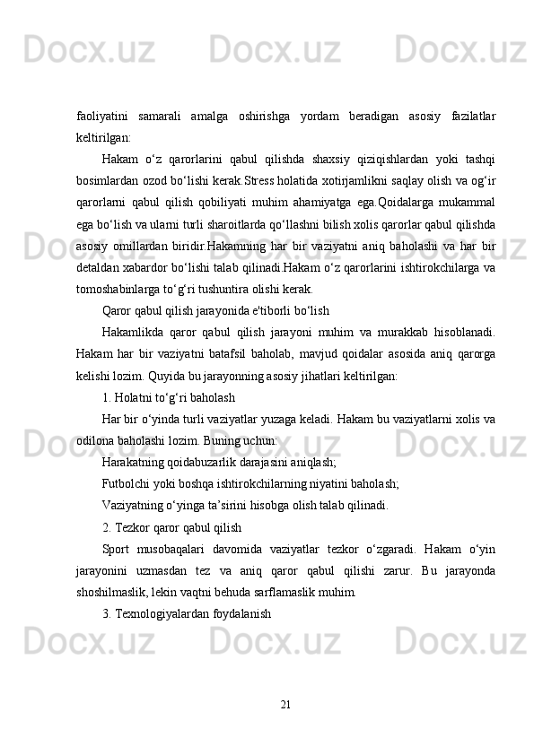 faoliyatini   samarali   amalga   oshirishga   yordam   beradigan   asosiy   fazilatlar
keltirilgan:
Hakam   o‘z   qarorlarini   qabul   qilishda   shaxsiy   qiziqishlardan   yoki   tashqi
bosimlardan ozod bo‘lishi kerak.Stress holatida xotirjamlikni saqlay olish va og‘ir
qarorlarni   qabul   qilish   qobiliyati   muhim   ahamiyatga   ega.Qoidalarga   mukammal
ega bo‘lish va ularni turli sharoitlarda qo‘llashni bilish xolis qarorlar qabul qilishda
asosiy   omillardan   biridir.Hakamning   har   bir   vaziyatni   aniq   baholashi   va   har   bir
detaldan xabardor bo‘lishi talab qilinadi.Hakam o‘z qarorlarini ishtirokchilarga va
tomoshabinlarga to‘g‘ri tushuntira olishi kerak.
Qaror qabul qilish jarayonida e'tiborli bo‘lish
Hakamlikda   qaror   qabul   qilish   jarayoni   muhim   va   murakkab   hisoblanadi.
Hakam   har   bir   vaziyatni   batafsil   baholab,   mavjud   qoidalar   asosida   aniq   qarorga
kelishi lozim. Quyida bu jarayonning asosiy jihatlari keltirilgan:
1. Holatni to‘g‘ri baholash
Har bir o‘yinda turli vaziyatlar yuzaga keladi. Hakam bu vaziyatlarni xolis va
odilona baholashi lozim. Buning uchun:
Harakatning qoidabuzarlik darajasini aniqlash;
Futbolchi yoki boshqa ishtirokchilarning niyatini baholash;
Vaziyatning o‘yinga ta’sirini hisobga olish talab qilinadi.
2. Tezkor qaror qabul qilish
Sport   musobaqalari   davomida   vaziyatlar   tezkor   o‘zgaradi.   Hakam   o‘yin
jarayonini   uzmasdan   tez   va   aniq   qaror   qabul   qilishi   zarur.   Bu   jarayonda
shoshilmaslik, lekin vaqtni behuda sarflamaslik muhim.
3. Texnologiyalardan foydalanish
21 
