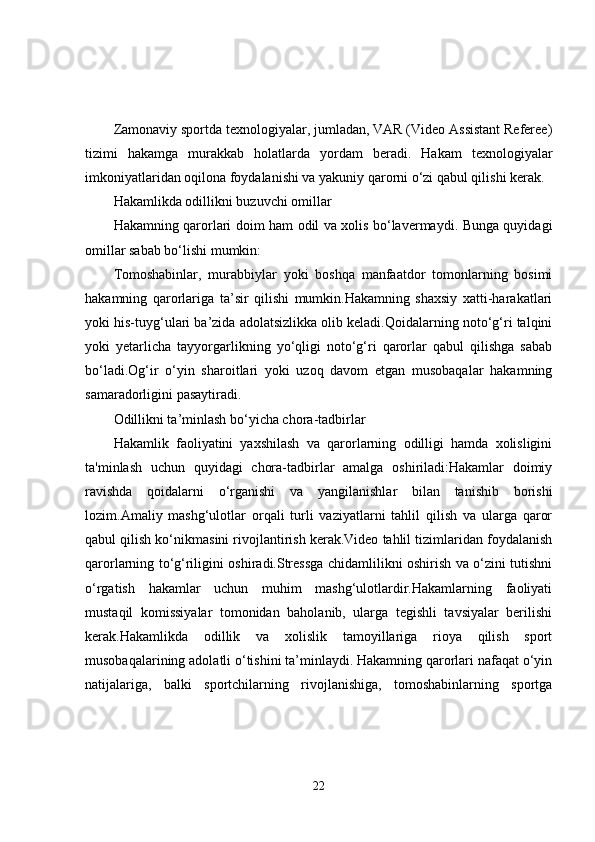 Zamonaviy sportda texnologiyalar, jumladan, VAR (Video Assistant Referee)
tizimi   hakamga   murakkab   holatlarda   yordam   beradi.   Hakam   texnologiyalar
imkoniyatlaridan oqilona foydalanishi va yakuniy qarorni o‘zi qabul qilishi kerak.
Hakamlikda odillikni buzuvchi omillar
Hakamning qarorlari doim ham odil va xolis bo‘lavermaydi. Bunga quyidagi
omillar sabab bo‘lishi mumkin:
Tomoshabinlar,   murabbiylar   yoki   boshqa   manfaatdor   tomonlarning   bosimi
hakamning   qarorlariga   ta’sir   qilishi   mumkin.Hakamning   shaxsiy   xatti-harakatlari
yoki his-tuyg‘ulari ba’zida adolatsizlikka olib keladi.Qoidalarning noto‘g‘ri talqini
yoki   yetarlicha   tayyorgarlikning   yo‘qligi   noto‘g‘ri   qarorlar   qabul   qilishga   sabab
bo‘ladi.Og‘ir   o‘yin   sharoitlari   yoki   uzoq   davom   etgan   musobaqalar   hakamning
samaradorligini pasaytiradi.
Odillikni ta’minlash bo‘yicha chora-tadbirlar
Hakamlik   faoliyatini   yaxshilash   va   qarorlarning   odilligi   hamda   xolisligini
ta'minlash   uchun   quyidagi   chora-tadbirlar   amalga   oshiriladi:Hakamlar   doimiy
ravishda   qoidalarni   o‘rganishi   va   yangilanishlar   bilan   tanishib   borishi
lozim.Amaliy   mashg‘ulotlar   orqali   turli   vaziyatlarni   tahlil   qilish   va   ularga   qaror
qabul qilish ko‘nikmasini rivojlantirish kerak.Video tahlil tizimlaridan foydalanish
qarorlarning to‘g‘riligini oshiradi.Stressga chidamlilikni oshirish va o‘zini tutishni
o‘rgatish   hakamlar   uchun   muhim   mashg‘ulotlardir.Hakamlarning   faoliyati
mustaqil   komissiyalar   tomonidan   baholanib,   ularga   tegishli   tavsiyalar   berilishi
kerak.Hakamlikda   odillik   va   xolislik   tamoyillariga   rioya   qilish   sport
musobaqalarining adolatli o‘tishini ta’minlaydi. Hakamning qarorlari nafaqat o‘yin
natijalariga,   balki   sportchilarning   rivojlanishiga,   tomoshabinlarning   sportga
22 