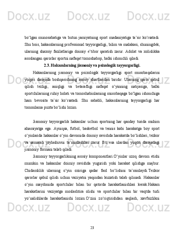 bo‘lgan   munosabatiga   va   butun   jamiyatning   sport   madaniyatiga   ta’sir   ko‘rsatadi.
Shu bois, hakamlarning professional tayyorgarligi, bilim va malakasi, shuningdek,
ularning   shaxsiy   fazilatlariga   doimiy   e’tibor   qaratish   zarur.   Adolat   va   xolislikka
asoslangan qarorlar sportni nafaqat tomoshabop, balki ishonchli qiladi.
2.3.   Hakamlarning jismoniy va psixologik tayyorgarligi.
Hakamlarning   jismoniy   va   psixologik   tayyorgarligi   sport   musobaqalarini
yuqori   darajada   boshqarishning   asosiy   shartlaridan   biridir.   Ularning   qaror   qabul
qilish   tezligi,   aniqligi   va   betarafligi   nafaqat   o‘yinning   natijasiga,   balki
sportchilarning ruhiy holati va tomoshabinlarning musobaqaga bo‘lgan ishonchiga
ham   bevosita   ta’sir   ko‘rsatadi.   Shu   sababli,   hakamlarning   tayyorgarligi   har
tomonlama puxta bo‘lishi lozim.
Jismoniy   tayyorgarlik   hakamlar   uchun   sportning   har   qanday   turida   muhim
ahamiyatga   ega.   Ayniqsa,   futbol,   basketbol   va   tennis   kabi   harakatga   boy   sport
o‘yinlarida hakamlar o‘yin davomida doimiy ravishda harakatda bo‘lishlari, tezkor
va   samarali   joylashuvni   ta’minlashlari   zarur.   Bu   esa   ulardan   yuqori   darajadagi
jismoniy formani talab qiladi.
Jismoniy   tayyorgarlikning   asosiy   komponentlari.O‘yinlar   uzoq   davom   etishi
mumkin   va   hakamlar   doimiy   ravishda   yugurish   yoki   harakat   qilishga   majbur.
Chidamlilik   ularning   o‘yin   oxiriga   qadar   faol   bo‘lishini   ta’minlaydi.Tezkor
qarorlar   qabul   qilish   uchun   vaziyatni   yaqindan   kuzatish   talab   qilinadi.   Hakamlar
o‘yin   maydonida   sportchilar   bilan   bir   qatorda   harakatlanishlari   kerak.Hakam
harakatlarini   vaziyatga   moslashtira   olishi   va   sportchilar   bilan   bir   vaqtda   turli
yo‘nalishlarda   harakatlanishi   lozim.O‘zini   zo‘riqtirishdan   saqlash,   xavfsizlikni
23 