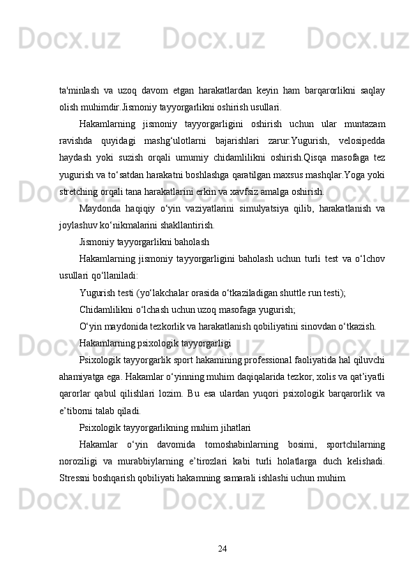 ta'minlash   va   uzoq   davom   etgan   harakatlardan   keyin   ham   barqarorlikni   saqlay
olish muhimdir.Jismoniy tayyorgarlikni oshirish usullari.
Hakamlarning   jismoniy   tayyorgarligini   oshirish   uchun   ular   muntazam
ravishda   quyidagi   mashg‘ulotlarni   bajarishlari   zarur:Yugurish,   velosipedda
haydash   yoki   suzish   orqali   umumiy   chidamlilikni   oshirish.Qisqa   masofaga   tez
yugurish va to‘satdan harakatni boshlashga qaratilgan maxsus mashqlar.Yoga yoki
stretching orqali tana harakatlarini erkin va xavfsiz amalga oshirish.
Maydonda   haqiqiy   o‘yin   vaziyatlarini   simulyatsiya   qilib,   harakatlanish   va
joylashuv ko‘nikmalarini shakllantirish.
Jismoniy tayyorgarlikni baholash
Hakamlarning   jismoniy   tayyorgarligini   baholash   uchun   turli   test   va   o‘lchov
usullari qo‘llaniladi:
Yugurish testi (yo‘lakchalar orasida o‘tkaziladigan shuttle run testi);
Chidamlilikni o‘lchash uchun uzoq masofaga yugurish;
O‘yin maydonida tezkorlik va harakatlanish qobiliyatini sinovdan o‘tkazish.
Hakamlarning psixologik tayyorgarligi
Psixologik tayyorgarlik sport hakamining professional faoliyatida hal qiluvchi
ahamiyatga ega. Hakamlar o‘yinning muhim daqiqalarida tezkor, xolis va qat’iyatli
qarorlar   qabul   qilishlari   lozim.   Bu   esa   ulardan   yuqori   psixologik   barqarorlik   va
e’tiborni talab qiladi.
Psixologik tayyorgarlikning muhim jihatlari
Hakamlar   o‘yin   davomida   tomoshabinlarning   bosimi,   sportchilarning
noroziligi   va   murabbiylarning   e’tirozlari   kabi   turli   holatlarga   duch   kelishadi.
Stressni boshqarish qobiliyati hakamning samarali ishlashi uchun muhim.
24 