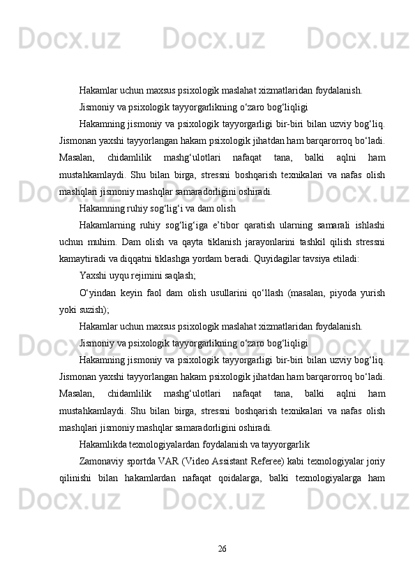 Hakamlar uchun maxsus psixologik maslahat xizmatlaridan foydalanish.
Jismoniy va psixologik tayyorgarlikning o‘zaro bog‘liqligi
Hakamning jismoniy va psixologik tayyorgarligi bir-biri bilan uzviy bog‘liq.
Jismonan yaxshi tayyorlangan hakam psixologik jihatdan ham barqarorroq bo‘ladi.
Masalan,   chidamlilik   mashg‘ulotlari   nafaqat   tana,   balki   aqlni   ham
mustahkamlaydi.   Shu   bilan   birga,   stressni   boshqarish   texnikalari   va   nafas   olish
mashqlari jismoniy mashqlar samaradorligini oshiradi.
Hakamning ruhiy sog‘lig‘i va dam olish
Hakamlarning   ruhiy   sog‘lig‘iga   e’tibor   qaratish   ularning   samarali   ishlashi
uchun   muhim.   Dam   olish   va   qayta   tiklanish   jarayonlarini   tashkil   qilish   stressni
kamaytiradi va diqqatni tiklashga yordam beradi. Quyidagilar tavsiya etiladi:
Yaxshi uyqu rejimini saqlash;
O‘yindan   keyin   faol   dam   olish   usullarini   qo‘llash   (masalan,   piyoda   yurish
yoki suzish);
Hakamlar uchun maxsus psixologik maslahat xizmatlaridan foydalanish.
Jismoniy va psixologik tayyorgarlikning o‘zaro bog‘liqligi
Hakamning jismoniy va psixologik tayyorgarligi bir-biri bilan uzviy bog‘liq.
Jismonan yaxshi tayyorlangan hakam psixologik jihatdan ham barqarorroq bo‘ladi.
Masalan,   chidamlilik   mashg‘ulotlari   nafaqat   tana,   balki   aqlni   ham
mustahkamlaydi.   Shu   bilan   birga,   stressni   boshqarish   texnikalari   va   nafas   olish
mashqlari jismoniy mashqlar samaradorligini oshiradi.
Hakamlikda texnologiyalardan foydalanish va tayyorgarlik
Zamonaviy sportda VAR (Video Assistant Referee) kabi texnologiyalar joriy
qilinishi   bilan   hakamlardan   nafaqat   qoidalarga,   balki   texnologiyalarga   ham
26 