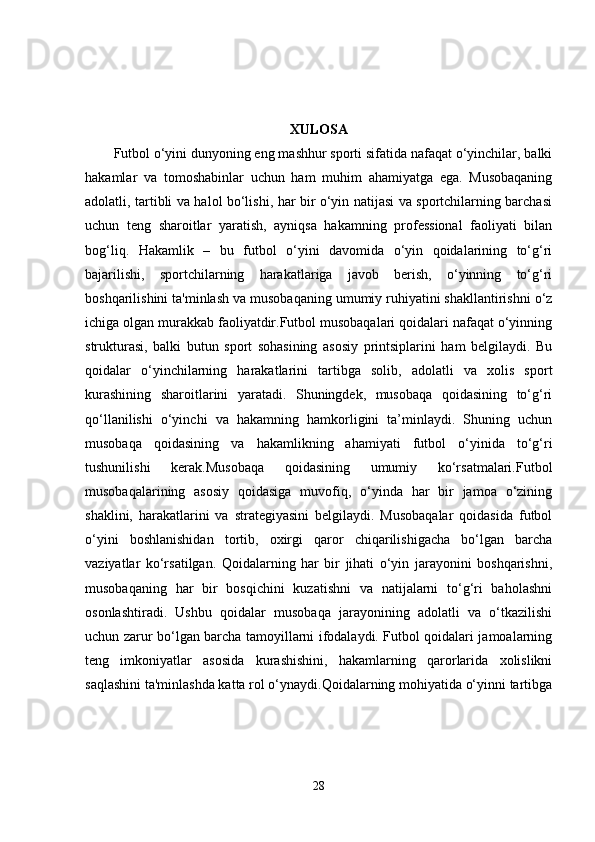 XULOSA
Futbol o‘yini dunyoning eng mashhur sporti sifatida nafaqat o‘yinchilar, balki
hakamlar   va   tomoshabinlar   uchun   ham   muhim   ahamiyatga   ega.   Musobaqaning
adolatli, tartibli va halol bo‘lishi, har bir o‘yin natijasi va sportchilarning barchasi
uchun   teng   sharoitlar   yaratish,   ayniqsa   hakamning   professional   faoliyati   bilan
bog‘liq.   Hakamlik   –   bu   futbol   o‘yini   davomida   o‘yin   qoidalarining   to‘g‘ri
bajarilishi,   sportchilarning   harakatlariga   javob   berish,   o‘yinning   to‘g‘ri
boshqarilishini ta'minlash va musobaqaning umumiy ruhiyatini shakllantirishni o‘z
ichiga olgan murakkab faoliyatdir.Futbol musobaqalari qoidalari nafaqat o‘yinning
strukturasi,   balki   butun   sport   sohasining   asosiy   printsiplarini   ham   belgilaydi.   Bu
qoidalar   o‘yinchilarning   harakatlarini   tartibga   solib,   adolatli   va   xolis   sport
kurashining   sharoitlarini   yaratadi.   Shuningdek,   musobaqa   qoidasining   to‘g‘ri
qo‘llanilishi   o‘yinchi   va   hakamning   hamkorligini   ta’minlaydi.   Shuning   uchun
musobaqa   qoidasining   va   hakamlikning   ahamiyati   futbol   o‘yinida   to‘g‘ri
tushunilishi   kerak.Musobaqa   qoidasining   umumiy   ko‘rsatmalari.Futbol
musobaqalarining   asosiy   qoidasiga   muvofiq,   o‘yinda   har   bir   jamoa   o‘zining
shaklini,   harakatlarini   va   strategiyasini   belgilaydi.   Musobaqalar   qoidasida   futbol
o‘yini   boshlanishidan   tortib,   oxirgi   qaror   chiqarilishigacha   bo‘lgan   barcha
vaziyatlar   ko‘rsatilgan.   Qoidalarning   har   bir   jihati   o‘yin   jarayonini   boshqarishni,
musobaqaning   har   bir   bosqichini   kuzatishni   va   natijalarni   to‘g‘ri   baholashni
osonlashtiradi.   Ushbu   qoidalar   musobaqa   jarayonining   adolatli   va   o‘tkazilishi
uchun zarur bo‘lgan barcha tamoyillarni ifodalaydi. Futbol qoidalari jamoalarning
teng   imkoniyatlar   asosida   kurashishini,   hakamlarning   qarorlarida   xolislikni
saqlashini ta'minlashda katta rol o‘ynaydi.Qoidalarning mohiyatida o‘yinni tartibga
28 