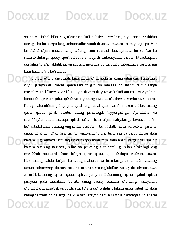 solish  va futbolchilarning o‘zaro adolatli  bahsini  ta'minlash,  o‘yin boshlanishidan
oxirigacha bir-biriga teng imkoniyatlar yaratish uchun muhim ahamiyatga ega. Har
bir   futbol   o‘yini   musobaqa   qoidalariga   mos   ravishda   boshqariladi,   bu   esa   barcha
ishtirokchilarga   ijobiy   sport   ruhiyatini   saqlash   imkoniyatini   beradi.   Musobaqalar
qoidalari to‘g‘ri ishlatilishi va adolatli ravishda qo‘llanilishi hakamning qarorlariga
ham katta ta’sir ko‘rsatadi.
Futbol   o‘yini   davomida   hakamning   o‘rni   alohida   ahamiyatga   ega.   Hakamlar
o‘yin   jarayonida   barcha   qoidalarni   to‘g‘ri   va   adolatli   qo‘llashni   ta'minlashga
mas'uldirlar. Ularning vazifasi o‘yin davomida yuzaga keladigan turli vaziyatlarni
baholash, qarorlar qabul qilish va o‘yinning adolatli o‘tishini ta'minlashdan iborat.
Biroq, hakamlikning faqatgina qoidalarga amal qilishdan iborat emas. Hakamning
qaror   qabul   qilish   uslubi,   uning   psixologik   tayyorgarligi,   o‘yinchilar   va
murabbiylar   bilan   muloqot   qilish   uslubi   ham   o‘yin   natijalariga   bevosita   ta’sir
ko‘rsatadi.Hakamlikning eng muhim uslubi – bu adolatli, xolis va tezkor qarorlar
qabul   qilishdir.   O‘yindagi   har   bir   vaziyatni   to‘g‘ri   baholash   va   qaror   chiqarishda
hakamning muvozanatni saqlay olish qobiliyati juda katta ahamiyatga ega. Har bir
hakam   o‘zining   tajribasi,   bilim   va   psixologik   chidamliligi   bilan   o‘yindagi   eng
murakkab   holatlarda   ham   to‘g‘ri   qaror   qabul   qila   olishiga   erishishi   lozim.
Hakamning   uslubi   ko‘pincha   uning   mahorati   va   bilimlariga   asoslanadi,   shuning
uchun   hakamning   doimiy   malaka   oshirish   mashg‘ulotlari   va   tajriba   almashinuvi
zarur.Hakamning   qaror   qabul   qilish   jarayoni.Hakamning   qaror   qabul   qilish
jarayoni   juda   murakkab   bo‘lib,   uning   asosiy   omillari   o‘yindagi   vaziyatlar,
o‘yinchilarni kuzatish va qoidalarni to‘g‘ri qo‘llashdir. Hakam qaror qabul qilishda
nafaqat texnik qoidalarga, balki o‘yin jarayonidagi  hissiy va psixologik holatlarni
29 