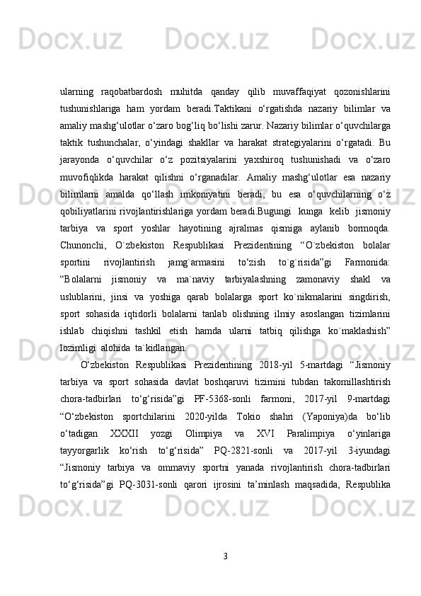 ularning   raqobatbardosh   muhitda   qanday   qilib   muvaffaqiyat   qozonishlarini
tushunishlariga   ham   yordam   beradi.Taktikani   o‘rgatishda   nazariy   bilimlar   va
amaliy mashg‘ulotlar o‘zaro bog‘liq bo‘lishi zarur. Nazariy bilimlar o‘quvchilarga
taktik   tushunchalar,   o‘yindagi   shakllar   va   harakat   strategiyalarini   o‘rgatadi.   Bu
jarayonda   o‘quvchilar   o‘z   pozitsiyalarini   yaxshiroq   tushunishadi   va   o‘zaro
muvofiqlikda   harakat   qilishni   o‘rganadilar.   Amaliy   mashg‘ulotlar   esa   nazariy
bilimlarni   amalda   qo‘llash   imkoniyatini   beradi,   bu   esa   o‘quvchilarning   o‘z
qobiliyatlarini  rivojlantirishlariga yordam beradi.Bugungi    kunga   kelib   jismoniy
tarbiya     va     sport     yoshlar     hayotining     ajralmas     qismiga     aylanib     bormoqda.
Chunonchi,     O`zbekiston     Respublikasi     Prezidentining     “O`zbekiston     bolalar
sportini     rivojlantirish     jamg`armasini     to‘zish     to`g`risida”gi     Farmonida:
“Bolalarni     jismoniy     va     ma`naviy     tarbiyalashning     zamonaviy     shakl     va
uslublarini,   jinsi   va   yoshiga   qarab   bolalarga   sport   ko`nikmalarini   singdirish,
sport  sohasida  iqtidorli  bolalarni  tanlab  olishning  ilmiy  asoslangan  tizimlarini
ishlab     chiqishni     tashkil     etish     hamda     ularni     tatbiq     qilishga     ko`maklashish”
lozimligi  alohida  ta`kidlangan.  
O‘zbekiston     Respublikasi     Prezidentining     2018-yil     5-martdagi     “Jismoniy
tarbiya  va  sport  sohasida  davlat  boshqaruvi  tizimini  tubdan  takomillashtirish
chora-tadbirlari     to‘g‘risida”gi     PF-5368-sonli     farmoni,     2017-yil     9-martdagi
“O‘zbekiston     sportchilarini     2020-yilda     Tokio     shahri     (Yaponiya)da     bo‘lib
o‘tadigan     XXXII     yozgi     Olimpiya     va     XVI     Paralimpiya     o‘yinlariga
tayyorgarlik     ko‘rish     to‘g‘risida”     PQ-2821-sonli     va     2017-yil     3-iyundagi
“Jismoniy   tarbiya   va   ommaviy   sportni    yanada   rivojlantirish   chora-tadbirlari
to‘g‘risida”gi  PQ-3031-sonli  qarori   ijrosini  ta’minlash   maqsadida,  Respublika
3 