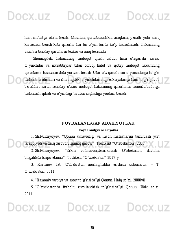 ham   inobatga   olishi   kerak.   Masalan,   qoidabuzarlikni   aniqlash,   penalti   yoki   sariq
kartochka   berish   kabi   qarorlar   har   bir   o‘yin   turida   ko‘p   takrorlanadi.   Hakamning
vazifasi bunday qarorlarni tezkor va aniq berishdir.
Shuningdek,   hakamning   muloqot   qilish   uslubi   ham   o‘zgarishi   kerak.
O‘yinchilar   va   murabbiylar   bilan   ochiq,   halol   va   ijobiy   muloqot   hakamning
qarorlarini tushuntirishda yordam beradi. Ular o‘z qarorlarini o‘yinchilarga to‘g‘ri
tushuntira olishlari va shuningdek, o‘yinchilarning reaksiyalariga ham to‘g‘ri javob
berishlari   zarur.   Bunday   o‘zaro   muloqot   hakamning   qarorlarini   tomoshabinlarga
tushunarli qiladi va o‘yindagi tartibni saqlashga yordam beradi.
FOYDALANILGAN ADABIYOTLAR.
Foydalanilgan adabiyotlar
1. Sh.Mirziyoyev.   “Qonun   ustuvorligi   va   inson   mafaatlarini   taminlash   yurt
taraqqiyoti va xalq farovonligining garovi” .Toshkent “O’zbekiston” 2017
2. Sh.Mirziyoyev.   “Erkin   vafaravon,demakiratik   O’zbekiston   davlatni
birgalikda barpo etamiz”. Toshkent “O’zbekiston” 2017-y 
3. Karimov   I.A.   O'zbekiston   mustaqillikka   erishish   ostonasida.   –   T.
O’zbekiston. 2011.
4. “Jismoniy tarbiya va sport to’g’risida”gi Qonun. Halq so’zi.  2000 yil. 
5. “O’zbekistonda   futbolni   rivojlantirish   to’g’risida”gi   Qonun.   Xalq   so’zi.
2011.
30 