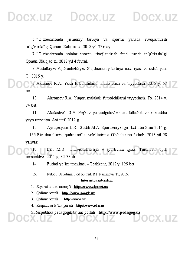 6. “O’zbekistonda   jismoniy   tarbiya   va   sportni   yanada   rivojlantirish
to’g’risida”gi Qonun. Xalq so’zi. 2018 yil 27 may.
7. “O’zbekistonda   bolalar   sportini   rivojlantirish   fondi   tuzish   to’g’risida”gi
Qonun. Xalq so’zi. 2012 yil 4 fevral.
8. Abdullayev   A,   Xonkeldiyev   Sh,   Jismoniy   tarbiya   nazariyasi   va   uslubiyati.
T., 2015 y.
9. Akramov   R.A.   Yosh   futbolchilarni   tanlab   olish   va   tayyorlash.   2015   y.   57
bet.
10. Akromov R.A.  Yuqori malakali futbolchilarni tayyorlash. To. 2014 y.
74 bet.
11. Aladashvili   G.A.   Prijkovaya   podgotovlennost   futbolistov   i   metodika
yeyo razvitiya. Avtoref. 2012 g. 
12. Ayrapetyans L.R., Godik M.A. Sportivniye igri. Izd: Ibn Sino 2014 g.
– 156   Biz sharqlimiz, qudrat millat vakillarimiz. O’zbekiston futboli. 2013 yil 28
yanvar.
13. Bril   M.S.     Individualizasiya   v   sportivnix   igrax:   Turdnosti,   opit,
perspektivi. 2011 g. 32-33 str.
14. Futbol yo’ini texnikasi – Toshkent, 2012 y. 125 bet.
15. Futbol. Uchebnik. Pod ob. red. R.I. Nurimova. T., 2015.
Internet manbaalari
1. Ziyonet ta’lim tarmog’i    http://www.ziyonet.uz
2. Qidiruv portali     http://www.google.uz
3. Qidiruv portali        http://www.uz
4. Respublika ta’lim portali    http://www.edu.uz
5.Respublika pedagogik ta’lim portali    http://www.pedagog.uz
31 