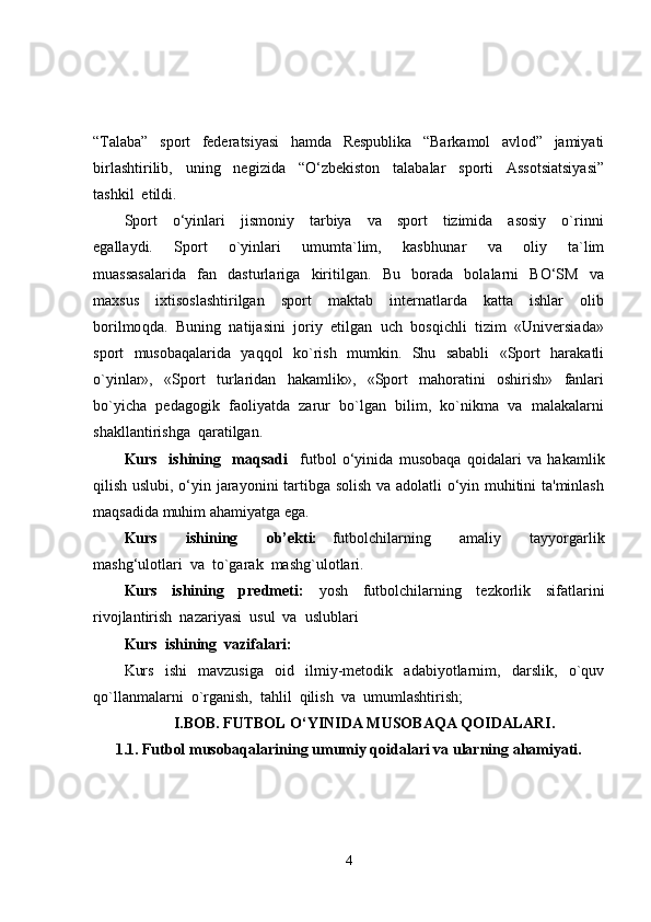 “Talaba”     sport     federatsiyasi     hamda     Respublika     “Barkamol     avlod”     jamiyati
birlashtirilib,     uning     negizida     “O‘zbekiston     talabalar     sporti     Assotsiatsiyasi”
tashkil  etildi.
Sport     o‘yinlari     jismoniy     tarbiya     va     sport     tizimida     asosiy     o`rinni
egallaydi.     Sport     o`yinlari     umumta`lim,     kasb h unar     va     oliy     ta`lim
muassasalarida     fan     dasturlariga     kiritilgan.     Bu     borada     bolalarni     BO‘SM     va
maxsus     ixtisoslashtirilgan     sport     maktab     internatlarda     katta     ishlar     olib
borilmo q da.  Buni ng   natijasini  joriy  etilgan  uch  bosqichli  tizim  «Universiada»
sport   musobaqalarida   yaqqol   ko`rish   mumkin.   Shu   sababli   «Sport   harakatli
o`yinlar»,     «Sport     t u rlaridan     hakamlik»,     «Sport     mahoratini     oshirish»     fanlari
bo`yicha  pedagogik  faoliyatda  zarur  bo`lgan  bilim,  ko`nikma  va  malakalarni
shakllantirishga  qaratilgan.
Kurs     ishining     maqsadi     futbol   o‘yinida   musobaqa   qoidalari   va   hakamlik
qilish uslubi, o‘yin jarayonini tartibga solish va adolatli o‘yin muhitini ta'minlash
maqsadida muhim ahamiyatga ega. 
Kurs     ishining     ob’ekti:   f utbolchilarning     amaliy     tayyorgarlik
mashg‘ulotlar i  va   to`garak  mashg`ulotlari.
Kurs     ishining     predmeti:     yosh     futbolchilarning     tezkorlik     sifatlarini
rivojlantirish  nazariyasi  usul  va  uslublari
Kurs  ishining  vazifalari:
Kurs     ishi     mavzusiga     oid     ilmiy-metodik     adabiyotlarnim,     darslik,     o`quv
qo`llanmalarni  o`rganish,  tahlil  qilish  va  umumlashtirish;
I.BOB.   FUTBOL O‘YINIDA MUSOBAQA QOIDALARI.
1.1.   Futbol musobaqalarining umumiy qoidalari va ularning ahamiyati.
4 