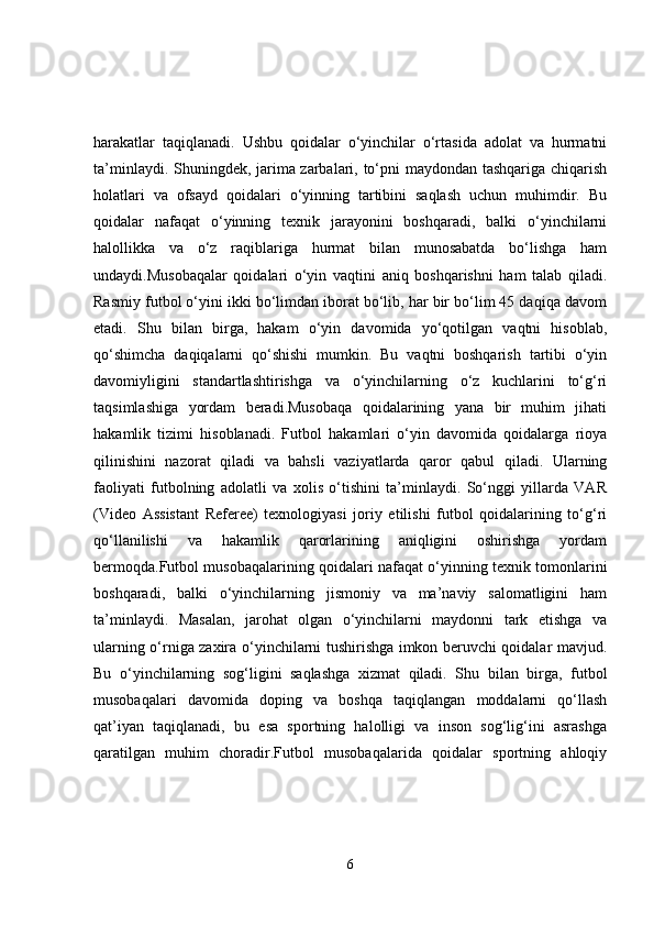 harakatlar   taqiqlanadi.   Ushbu   qoidalar   o‘yinchilar   o‘rtasida   adolat   va   hurmatni
ta’minlaydi. Shuningdek, jarima zarbalari, to‘pni maydondan tashqariga chiqarish
holatlari   va   ofsayd   qoidalari   o‘yinning   tartibini   saqlash   uchun   muhimdir.   Bu
qoidalar   nafaqat   o‘yinning   texnik   jarayonini   boshqaradi,   balki   o‘yinchilarni
halollikka   va   o‘z   raqiblariga   hurmat   bilan   munosabatda   bo‘lishga   ham
undaydi.Musobaqalar   qoidalari   o‘yin   vaqtini   aniq   boshqarishni   ham   talab   qiladi.
Rasmiy futbol o‘yini ikki bo‘limdan iborat bo‘lib, har bir bo‘lim 45 daqiqa davom
etadi.   Shu   bilan   birga,   hakam   o‘yin   davomida   yo‘qotilgan   vaqtni   hisoblab,
qo‘shimcha   daqiqalarni   qo‘shishi   mumkin.   Bu   vaqtni   boshqarish   tartibi   o‘yin
davomiyligini   standartlashtirishga   va   o‘yinchilarning   o‘z   kuchlarini   to‘g‘ri
taqsimlashiga   yordam   beradi.Musobaqa   qoidalarining   yana   bir   muhim   jihati
hakamlik   tizimi   hisoblanadi.   Futbol   hakamlari   o‘yin   davomida   qoidalarga   rioya
qilinishini   nazorat   qiladi   va   bahsli   vaziyatlarda   qaror   qabul   qiladi.   Ularning
faoliyati   futbolning   adolatli   va   xolis   o‘tishini   ta’minlaydi.   So‘nggi   yillarda   VAR
(Video   Assistant   Referee)   texnologiyasi   joriy   etilishi   futbol   qoidalarining   to‘g‘ri
qo‘llanilishi   va   hakamlik   qarorlarining   aniqligini   oshirishga   yordam
bermoqda.Futbol musobaqalarining qoidalari nafaqat o‘yinning texnik tomonlarini
boshqaradi,   balki   o‘yinchilarning   jismoniy   va   ma’naviy   salomatligini   ham
ta’minlaydi.   Masalan,   jarohat   olgan   o‘yinchilarni   maydonni   tark   etishga   va
ularning o‘rniga zaxira o‘yinchilarni tushirishga imkon beruvchi qoidalar mavjud.
Bu   o‘yinchilarning   sog‘ligini   saqlashga   xizmat   qiladi.   Shu   bilan   birga,   futbol
musobaqalari   davomida   doping   va   boshqa   taqiqlangan   moddalarni   qo‘llash
qat’iyan   taqiqlanadi,   bu   esa   sportning   halolligi   va   inson   sog‘lig‘ini   asrashga
qaratilgan   muhim   choradir.Futbol   musobaqalarida   qoidalar   sportning   ahloqiy
6 