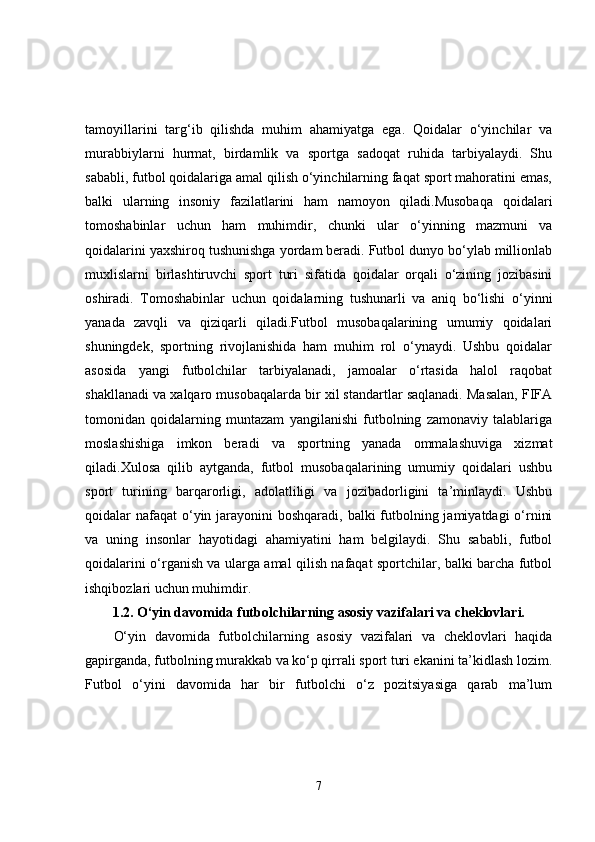 tamoyillarini   targ‘ib   qilishda   muhim   ahamiyatga   ega.   Qoidalar   o‘yinchilar   va
murabbiylarni   hurmat,   birdamlik   va   sportga   sadoqat   ruhida   tarbiyalaydi.   Shu
sababli, futbol qoidalariga amal qilish o‘yinchilarning faqat sport mahoratini emas,
balki   ularning   insoniy   fazilatlarini   ham   namoyon   qiladi.Musobaqa   qoidalari
tomoshabinlar   uchun   ham   muhimdir,   chunki   ular   o‘yinning   mazmuni   va
qoidalarini yaxshiroq tushunishga yordam beradi. Futbol dunyo bo‘ylab millionlab
muxlislarni   birlashtiruvchi   sport   turi   sifatida   qoidalar   orqali   o‘zining   jozibasini
oshiradi.   Tomoshabinlar   uchun   qoidalarning   tushunarli   va   aniq   bo‘lishi   o‘yinni
yanada   zavqli   va   qiziqarli   qiladi.Futbol   musobaqalarining   umumiy   qoidalari
shuningdek,   sportning   rivojlanishida   ham   muhim   rol   o‘ynaydi.   Ushbu   qoidalar
asosida   yangi   futbolchilar   tarbiyalanadi,   jamoalar   o‘rtasida   halol   raqobat
shakllanadi va xalqaro musobaqalarda bir xil standartlar saqlanadi. Masalan, FIFA
tomonidan   qoidalarning   muntazam   yangilanishi   futbolning   zamonaviy   talablariga
moslashishiga   imkon   beradi   va   sportning   yanada   ommalashuviga   xizmat
qiladi.Xulosa   qilib   aytganda,   futbol   musobaqalarining   umumiy   qoidalari   ushbu
sport   turining   barqarorligi,   adolatliligi   va   jozibadorligini   ta’minlaydi.   Ushbu
qoidalar nafaqat  o‘yin jarayonini  boshqaradi, balki futbolning jamiyatdagi o‘rnini
va   uning   insonlar   hayotidagi   ahamiyatini   ham   belgilaydi.   Shu   sababli,   futbol
qoidalarini o‘rganish va ularga amal qilish nafaqat sportchilar, balki barcha futbol
ishqibozlari uchun muhimdir.
1.2.   O‘yin davomida futbolchilarning asosiy vazifalari va cheklovlari.
O‘yin   davomida   futbolchilarning   asosiy   vazifalari   va   cheklovlari   haqida
gapirganda, futbolning murakkab va ko‘p qirrali sport turi ekanini ta’kidlash lozim.
Futbol   o‘yini   davomida   har   bir   futbolchi   o‘z   pozitsiyasiga   qarab   ma’lum
7 