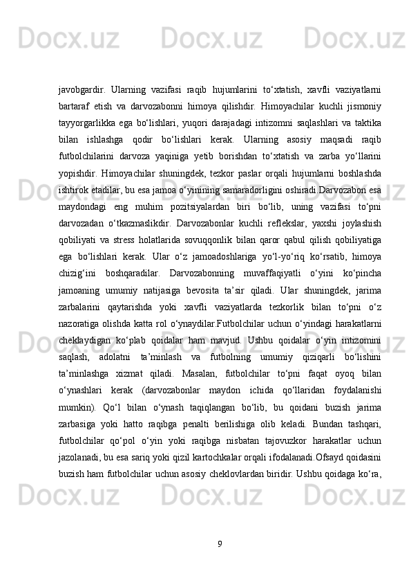 javobgardir.   Ularning   vazifasi   raqib   hujumlarini   to‘xtatish,   xavfli   vaziyatlarni
bartaraf   etish   va   darvozabonni   himoya   qilishdir.   Himoyachilar   kuchli   jismoniy
tayyorgarlikka   ega   bo‘lishlari,   yuqori   darajadagi   intizomni   saqlashlari   va   taktika
bilan   ishlashga   qodir   bo‘lishlari   kerak.   Ularning   asosiy   maqsadi   raqib
futbolchilarini   darvoza   yaqiniga   yetib   borishdan   to‘xtatish   va   zarba   yo‘llarini
yopishdir.   Himoyachilar   shuningdek,   tezkor   paslar   orqali   hujumlarni   boshlashda
ishtirok etadilar, bu esa jamoa o‘yinining samaradorligini oshiradi.Darvozabon esa
maydondagi   eng   muhim   pozitsiyalardan   biri   bo‘lib,   uning   vazifasi   to‘pni
darvozadan   o‘tkazmaslikdir.   Darvozabonlar   kuchli   reflekslar,   yaxshi   joylashish
qobiliyati   va   stress   holatlarida   sovuqqonlik   bilan   qaror   qabul   qilish   qobiliyatiga
ega   bo‘lishlari   kerak.   Ular   o‘z   jamoadoshlariga   yo‘l-yo‘riq   ko‘rsatib,   himoya
chizig‘ini   boshqaradilar.   Darvozabonning   muvaffaqiyatli   o‘yini   ko‘pincha
jamoaning   umumiy   natijasiga   bevosita   ta’sir   qiladi.   Ular   shuningdek,   jarima
zarbalarini   qaytarishda   yoki   xavfli   vaziyatlarda   tezkorlik   bilan   to‘pni   o‘z
nazoratiga  olishda  katta   rol  o‘ynaydilar.Futbolchilar   uchun  o‘yindagi   harakatlarni
cheklaydigan   ko‘plab   qoidalar   ham   mavjud.   Ushbu   qoidalar   o‘yin   intizomini
saqlash,   adolatni   ta’minlash   va   futbolning   umumiy   qiziqarli   bo‘lishini
ta’minlashga   xizmat   qiladi.   Masalan,   futbolchilar   to‘pni   faqat   oyoq   bilan
o‘ynashlari   kerak   (darvozabonlar   maydon   ichida   qo‘llaridan   foydalanishi
mumkin).   Qo‘l   bilan   o‘ynash   taqiqlangan   bo‘lib,   bu   qoidani   buzish   jarima
zarbasiga   yoki   hatto   raqibga   penalti   berilishiga   olib   keladi.   Bundan   tashqari,
futbolchilar   qo‘pol   o‘yin   yoki   raqibga   nisbatan   tajovuzkor   harakatlar   uchun
jazolanadi, bu esa sariq yoki qizil kartochkalar orqali ifodalanadi.Ofsayd qoidasini
buzish ham futbolchilar uchun asosiy cheklovlardan biridir. Ushbu qoidaga ko‘ra,
9 
