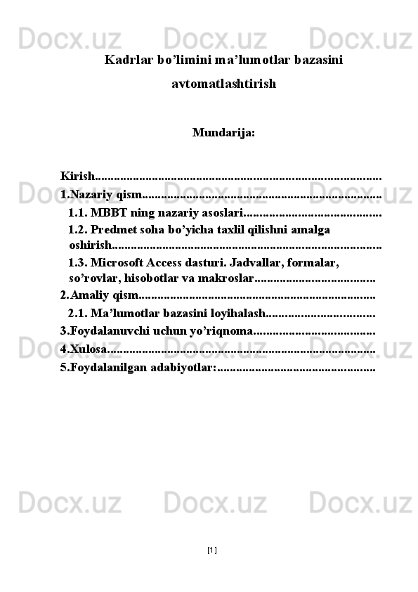  
Kadrlar bo’limini ma’lumotlar bazasini
avtomatlashtirish
 
Mundarija: 
 
 
Kirish ..........................................................................................
1.Nazariy qism. ...........................................................................
1.1. MBBT ning nazariy asoslari. ..........................................
1.2. Predmet soha bo’yicha taxlil qilishni amalga 
oshirish. ....................................................................................
1.3. Microsoft Access dasturi. Jadvallar, formalar, 
so’rovlar, hisobotlar va makroslar. .....................................
2 . Amaliy qism. ..........................................................................
2.1. Ma’lumotlar bazasini loyihalash. .................................
3.Foydalanuvchi uchun yo’riqnoma. .....................................
4.Xulosa. ....................................................................................
5.Foydalanilgan adabiyotlar: ..................................................
 
 
 
 
[ 1 ] 
  