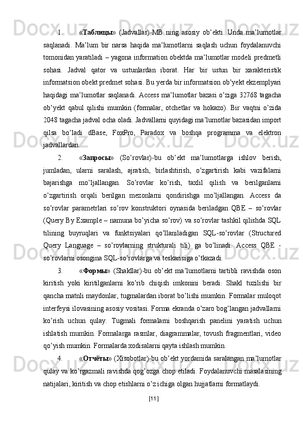 1. « Таблицы »   (Jadvallar)-MB   ning   asosiy   ob’ekti.   Unda   ma’lumotlar
saqlanadi.   Ma’lum   bir   narsa   haqida   ma’lumotlarni   saqlash   uchun   foydalanuvchi
tomonidan yaratiladi – yagona information obektda ma’lumotlar modeli predmetli
sohasi.   Jadval   qator   va   ustunlardan   iborat.   Har   bir   ustun   bir   xarakteristik
informatsion obekt predmet sohasi. Bu yerda bir informatsion ob’yekt ekzemplyari
haqidagi ma’lumotlar saqlanadi. Access ma’lumotlar bazasi o’ziga 32768 tagacha
ob’yekt   qabul   qilishi   mumkin   (formalar,   otchetlar   va   hokazo).   Bir   vaqtni   o’zida
2048 tagacha jadval ocha oladi. Jadvallarni quyidagi ma’lumotlar bazasidan import
qilsa   bo’ladi   dBase,   FoxPro,   Paradox   va   boshqa   programma   va   elektron
jadvallardan. 
2. « Запросы »   (So’rovlar)-bu   ob’ekt   ma’lumotlarga   ishlov   berish,
jumladan,   ularni   saralash,   ajratish,   birlashtirish,   o’zgartirish   kabi   vazifalarni
bajarishga   mo’ljallangan.   So’rovlar   ko’rish,   taxlil   qilish   va   berilganlarni
o’zgartirish   orqali   berilgan   mezonlarni   qondirishga   mo’ljallangan.   Access   da
so’rovlar   parametrlari   so’rov   konstruktori   oynasida   beriladgan   QBE   –   so’rovlar
(Query By Example – namuna bo’yicha so’rov) va so’rovlar tashkil qilishda SQL
tilining   buyruqlari   va   funktsiyalari   qo’llaniladigan   SQL-so’rovlar   (Structured
Query   Language   –   so’rovlarning   strukturali   tili)   ga   bo’linadi.   Access   QBE   -
so’rovlarni osongina SQL-so’rovlarga va teskarisiga o’tkazadi. 
3. « Формы »   (Shakllar)-bu   ob’ekt   ma’lumotlarni   tartibli   ravishda   oson
kiritish   yoki   kiritilganlarni   ko’rib   chiqish   imkonini   beradi.   Shakl   tuzilishi   bir
qancha matnli maydonlar, tugmalardan iborat bo’lishi mumkin. Formalar muloqot
interfeysi ilovasining asosiy vositasi. Forma ekranda o’zaro bog’langan jadvallarni
ko’rish   uchun   qulay.   Tugmali   formalarni   boshqarish   panelini   yaratish   uchun
ishlatish   mumkin.   Formalarga   rasmlar,   diagrammalar,   tovush   fragmentlari,   video
qo’yish mumkin.  Formalarda xodisalarni qayta ishlash mumkin. 
4. « Отчёты » (Xisobotlar)-bu ob’ekt yordamida saralangan ma’lumotlar
qulay va ko’rgazmali ravishda qog’ozga chop etiladi.  Foydalanuvchi masalasining
natijalari, kiritish va chop etishlarni o’z ichiga olgan hujjatlarni formatlaydi. 
[ 11 ] 
  