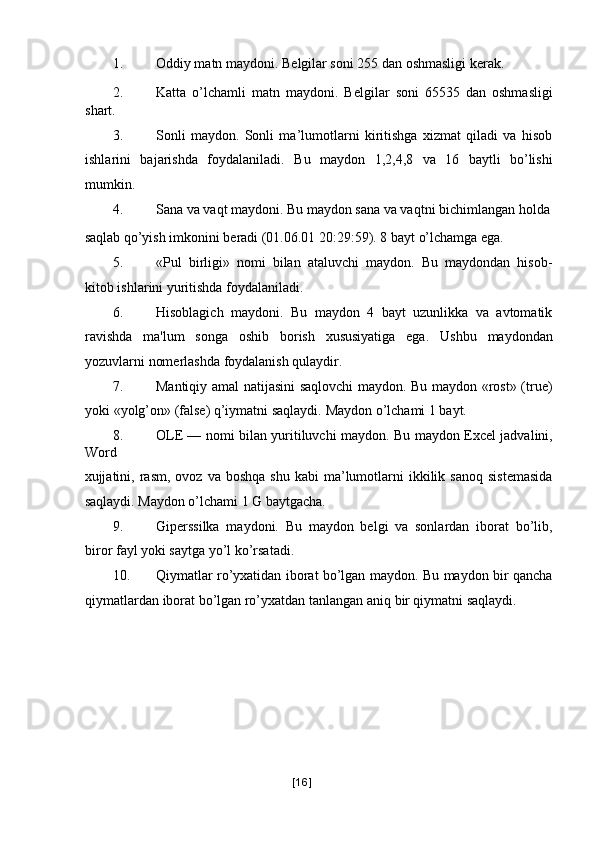 1. Oddiy matn maydoni. B е lgilar soni 255 dan oshmasligi k е rak. 
2. Katta   o’lchamli   matn   maydoni.   B е lgilar   soni   65535   dan   oshmasligi
shart. 
3. Sonli   maydon.   Sonli   ma’lumotlarni   kiritishga   xizmat   qiladi   va   hisob
ishlarini   bajarishda   foydalaniladi.   Bu   maydon   1,2,4,8   va   16   baytli   bo’lishi
mumkin. 
4. Sana va vaqt maydoni. Bu maydon sana va vaqtni bichimlangan holda
saqlab qo’yish imkonini b е radi (01.06.01 20:29:59). 8 bayt o’lchamga ega. 
5. «Pul   birligi»   nomi   bilan   ataluvchi   maydon.   Bu   maydondan   hisob-
kitob ishlarini yuritishda foydalaniladi. 
6. Hisoblagich   maydoni.   Bu   maydon   4   bayt   uzunlikka   va   avtomatik
ravishda   ma'lum   songa   oshib   borish   xususiyatiga   ega.   Ushbu   maydondan
yozuvlarni nomеrlashda foydalanish qulaydir. 
7. Mantiqiy amal natijasini saqlovchi maydon. Bu maydon «rost» (true)
yoki «yolg’on» (false) q’iymatni saqlaydi.  Maydon o’lchami 1 bayt. 
8. OLE — nomi bilan yuritiluvchi maydon.   Bu maydon Excel jadvalini,
Word 
xujjatini,  rasm,   ovoz  va  boshqa   shu  kabi  ma’lumotlarni  ikkilik  sanoq   sistеmasida
saqlaydi. Maydon o’lchami 1 G baytgacha. 
9. Gipеrssilka   maydoni.   Bu   maydon   bеlgi   va   sonlardan   iborat   bo’lib,
biror fayl yoki saytga yo’l ko’rsatadi. 
10. Qiymatlar ro’yxatidan iborat bo’lgan maydon. Bu maydon bir qancha
qiymatlardan iborat bo’lgan ro’yxatdan tanlangan aniq bir qiymatni saqlaydi. 
[ 16 ] 
  