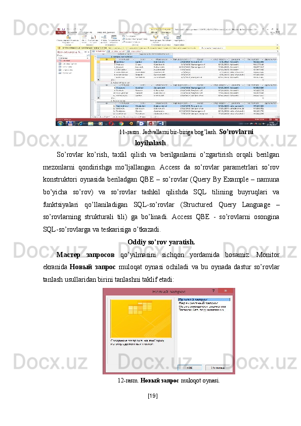 11-rasm. Jadvallarni bir-biriga bog’lash.  So’rovlarni 
loyihalash 
So’rovlar   ko’rish,   taxlil   qilish   va   berilganlarni   o’zgartirish   orqali   berilgan
mezonlarni   qondirishga   mo’ljallangan.   Access   da   so’rovlar   parametrlari   so’rov
konstruktori  oynasida beriladgan QBE  – so’rovlar (Query By Example – namuna
bo’yicha   so’rov)   va   so’rovlar   tashkil   qilishda   SQL   tilining   buyruqlari   va
funktsiyalari   qo’llaniladigan   SQL-so’rovlar   (Structured   Query   Language   –
so’rovlarning   strukturali   tili)   ga   bo’linadi.   Access   QBE   -   so’rovlarni   osongina
SQL-so’rovlarga va teskarisiga o’tkazadi. 
Oddiy so’rov yaratish. 
Мастер   запросов   qo’yilmasini   sichqon   yordamida   bosamiz.   Monitor
ekranida   Новый   запрос   muloqat   oynasi   ochiladi   va   bu   oynada   dastur   so’rovlar
tanlash usullaridan birini tanlashni taklif etadi: 
 
  12-rasm.  Новый   запрос   muloqot oynasi. 
[ 19 ] 
  