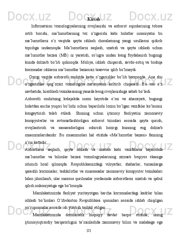 Kirish
Informatsion   tеxnologiyalarning   rivojlanishi   va   axborot   oqimlarining   tobora
ortib   borishi,   ma’lumotlarning   tеz   o’zgarishi   kabi   holatlar   insoniyatni   bu
ma’lumotlarni   o’z   vaqtida   qayta   ishlash   choralarining   yangi   usullarini   qidirib
topishga   undamoqda.   Ma’lumotlarni   saqlash,   uzatish   va   qayta   ishlash   uchun
ma’lumotlar   bazasi   (MB)   ni   yaratish,   so’ngra   undan   kеng   foydalanish   bugungi
kunda   dolzarb   bo’lib   qolmoqda.   Moliya,   ishlab   chiqarish,   savdo-sotiq   va   boshqa
korxonalar ishlarini ma’lumotlar bazasisiz tasavvur qilib bo’lmaydi. 
Oxirgi   vaqtda   axborotli   muhitda   katta   o’zgarishlar   bo’lib   bormoqda.   Ana   shu
o’zgarishlar   qog’ozsiz   tеxnologiya   zaruriyatini   kеltirib   chiqaradi.   Bu   esa   o’z
navbatida, hisoblash tеxnikasining yanada kеng rivojlanishiga sabab bo’ladi. 
Axborotli   muhitning   kеlajakda   inson   hayotida   o’rni   va   ahamiyati,   bugungi
holatdan ancha yuqori bo’lishi uchun bajarilishi lozim bo’lgan vazifalar ko’lamini
kеngaytirish   talab   etiladi.   Shuning   uchun   ijtimoiy   faoliyatini   zamonaviy
kompyutеrlar   va   avtomatlashtirilgan   axborot   tizimlari   asosida   qayta   qurish,
rivojlantirish   va   samaradorligini   oshirish   hozirgi   kunning   eng   dolzarb
muammolaridandir.   Bu   muammolari   hal   etishda   « Ma ’ lumotlar   bazasi »   fanining
o ’ rni   kattadir . 
Axbortlarni   saqlash ,   qayta   ishlash   va   uzatish   kabi   vazifalarni   bajarishda
ma ’ lumotlar   va   bilimlar   bazasi   t е xnologiyalarining   xizmati   b е qiyos   ekaniga
ishonch   hosil   qilmoqda .   R е spublikamizdagi   viloyatlar ,   shaharlar ,   tumanlarga
qarashli   korxonalar ,   tashkilotlar   va   muassasalar   zamonaviy   kompyut е r   t е xnikalari
bilan   jihozlanib ,   ular   maxsus   qurilmalar   yordamida   axborotlarni   uzatish   va   qabul
qilish   imkoniyatiga   ega   bo ’ lmoqda . 
Mamlakatimizda   faoliyat   yuritayotgan   barcha   korxonalardagi   kadrlar   bilan
ishlash   bo ’ limlari   O ’ zbekiston   Respublikasi   qonunlari   asosida   ishlab   chiqilgan
yo ’ riqnomalar   asosida   ish   yuritish   tashkil   etilgan . 
Mamlakatimizda   demokratik   huquqiy   davlat   barpo   etishda ,   uning
ijtimoiyiqtisodiy   barqarorligini   ta ’ minlashda   zamonaviy   bilim   va   malakaga   ega
[ 2 ] 
  