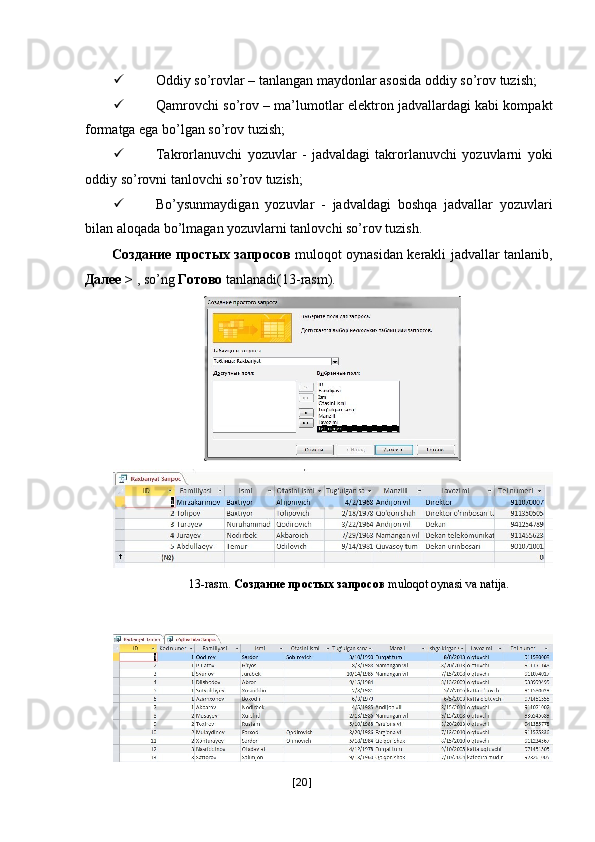  
 Oddiy so’rovlar – tanlangan maydonlar asosida oddiy so’rov tuzish; 
 Qamrovchi so’rov – ma’lumotlar elektron jadvallardagi kabi kompakt
formatga ega bo’lgan so’rov tuzish; 
 Takrorlanuvchi   yozuvlar   -   jadvaldagi   takrorlanuvchi   yozuvlarni   yoki
oddiy so’rovni tanlovchi so’rov tuzish; 
 Bo’ysunmaydigan   yozuvlar   -   jadvaldagi   boshqa   jadvallar   yozuvlari
bilan aloqada bo’lmagan yozuvlarni tanlovchi so’rov tuzish. 
Создание   простых   запросов   muloqot oynasidan kerakli jadvallar tanlanib,
Далее  >  , so’ng  Готово  tanlanadi(13-rasm). 
  13-rasm.  Создание простых запросов  muloqot oynasi va natija. 
 
 
[ 20 ] 
    