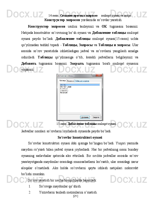 14-rasm.  Создание простых запросов  muloqot oynasi va natija.   
Конструктор запросов  yordamida so’rovlar yaratish. 
Конструктор   запросов   usulini   tanlaymiz   va   OK   tugmasini   bosamiz.
Natijada konstruktor so’rovining bo’sh oynasi va   Добавление таблицы   muloqat
oynasi   paydo   bo’ladi.   Добавление   таблицы   muloqat   oynasi(15-rasm)   uchta
qo’yilmadan tashkil topadi -   Таблицы, Запросы   va   Таблицы и запросы .   Ular
asosida   so’rov   yaratishda   ishlatiladigan   jadval   va   so’rovlarni   yangilash   amalga
oshiriladi.   Таблицы   qo’yilmasiga   o’tib,   kerakli   jadvallarni   belgilaymiz   va
Добавить   tugmasini   bosamiz.   Закрыть   tugmasini   bosib   muloqat   oynasini
yopamiz. 
 
 
  15-rasm.  Добавление   таблицы   muloqot oynasi. 
Jadvallar nomlari so’rovlarni loyihalash oynasida paydo bo’ladi. 
So’rovlar konstruktori oynasi 
So’rovlar konstruktori oynasi ikki qismga bo’lingan bo’ladi. Yuqori yarmida
maydon   ro’yxati   bilan   jadval   oynasi   joylashadi.   Har   bir   jadvalning   nomi   bunday
oynaning   sarlavhalar   qatorida   aks   ettiriladi.   Bir   nechta   jadvallar   asosida   so’rov
yaratayotganda maydonlar orasidagi munosabatlarni ko’rsatib, ular orasidagi zarur
aloqalar   o’rnatiladi.   Aks   holda   so’rovlarni   qayta   ishlash   natijalari   nokorrekt
bo’lishi mumkin. 
So’rov yaratish bir necha bosqichlarda bajariladi:   
1. So’rovga maydonlar qo’shish. 
2. Yozuvlarni tanlash mezonlarini o’rnatish. 
[ 21 ] 
  