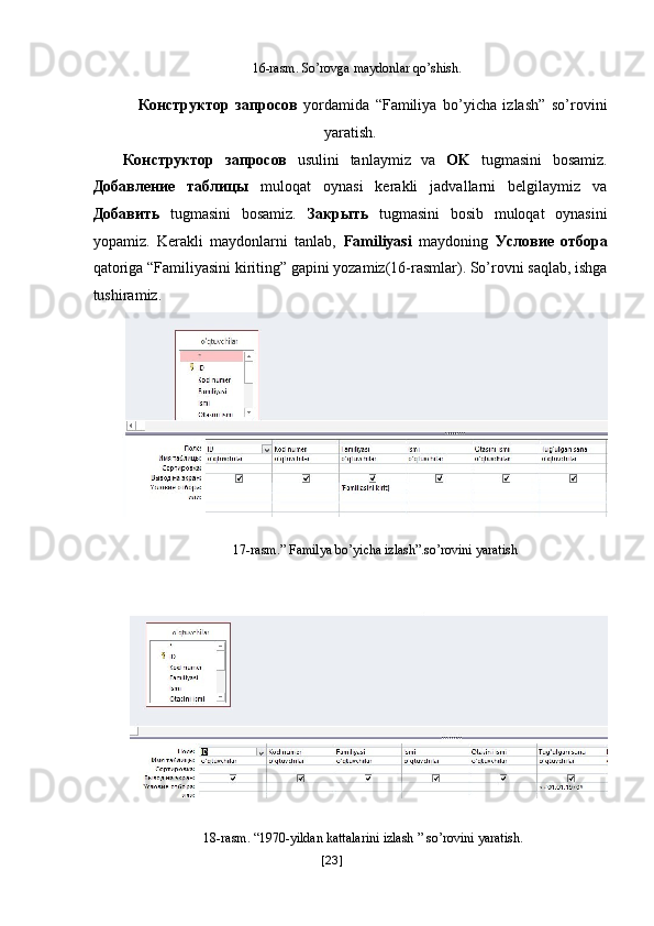 16-rasm. So’rovga maydonlar qo’shish. 
 
Конструктор   запросов   yordamida   “Familiya   bo’yicha   izlash”   so’rovini
yaratish. 
Конструктор   запросов   usulini   tanlaymiz   va   OK   tugmasini   bosamiz.
Добавление   таблицы   muloqat   oynasi   kerakli   jadvallarni   belgilaymiz   va
Добавить   tugmasini   bosamiz.   Закрыть   tugmasini   bosib   muloqat   oynasini
yopamiz.   Kerakli   maydonlarni   tanlab,   Familiyasi   maydoning   Условие   отбора
qatoriga “Familiyasini kiriting” gapini yozamiz(16-rasmlar). So’rovni saqlab, ishga
tushiramiz. 
 
17-rasm.” Familya bo’yicha izlash”.so’rovini yaratish 
 
 
 
18-rasm. “1970-yildan kattalarini izlash   ” so’rovini yaratish. 
[ 23 ] 
  