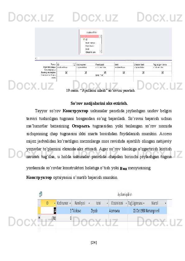  
 
 
19-rasm. “Ayollarni izlash” so’rovini yaratish. 
   
So’rov natijalarini aks ettirish. 
Tayyor   so’rov   Конструктор   uskunalar   panelida   joylashgan   undov   belgisi
tasviri   tushirilgan   tugmani   bosgandan   so’ng   bajariladi.   So’rovni   bajarish   uchun
ma’lumotlar   bazasining   Открыть   tugmasidan   yoki   tanlangan   so’rov   nomida
sichqonning   chap   tugmasini   ikki   marta   bosishdan   foydalanish   mumkin.   Access
mijoz  jadvalidan   ko’rsatilgan   mezonlarga   mos   ravishda   ajratilib   olingan   natijaviy
yozuvlar to’plamini ekranda aks ettiradi. Agar so’rov blankiga o’zgartirish kiritish
zarurati   tug’ilsa,   u   holda   uskunalar   panelida   chapdan   birinchi   joylashgan   tugma
yordamida so’rovlar konstruktori holatiga o’tish yoki 
Вид   menyusining 
Конструктор  optsiyasini o’rnatib bajarish mumkin. 
 
 
[ 24 ] 
  