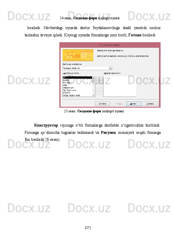  24-rasm.  Создание   форм   muloqot oynasi. 
 
  bosiladi.   Navbatdagi   oynada   dastur   foydalanuvchiga   shakl   yaratish   usulini
tanlashni tavsiya qiladi. Keyingi oynada formalarga nom berib,   Готово   bosiladi. 
25-rasm.  Создание   форм   muloqot oynasi. 
   
  Конструктор   rejimiga   o’tib   formalarga   dastlabki   o’zgartirishlar   kiritiladi.
Formaga   qo’shimcha   tugmalar   tashlanadi   va   Рисунок   xususiyati   orqali   formaga
fon beriladi(28-rasm). 
[ 27 ] 
  