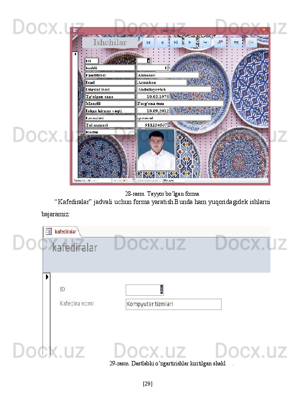 28-rasm. Tayyor bo’lgan forma. 
“Kafediralar” jadvali uchun forma yaratish.Bunda ham yuqoridagidek ishlarni
bajaramiz: 
29-rasm. Dastlabki o’zgartirishlar kiritilgan shakl   . 
 
[ 29 ] 
  