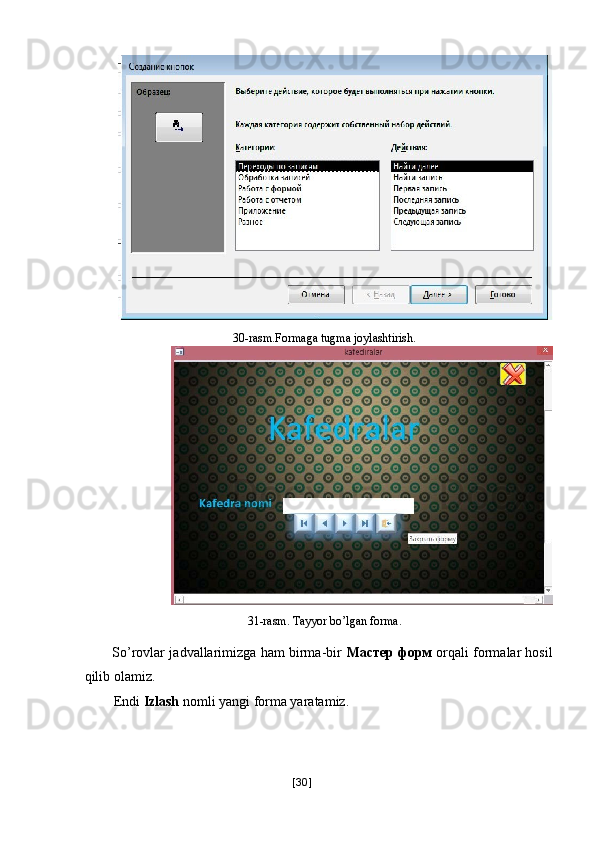 30-rasm.Formaga tugma joylashtirish. 
31-rasm. Tayyor bo’lgan forma. 
So’rovlar jadvallarimizga ham birma-bir   Мастер   форм   orqali formalar hosil
qilib olamiz. 
Endi  Izlash  nomli yangi forma yaratamiz. 
[ 30 ] 
  