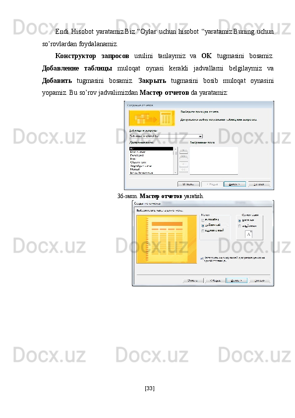 Endi   Hisobot   yaratamiz.Biz   “Oylar   uchun   hisobot   “yaratamiz.Buning   uchun
so’rovlardan foydalanamiz. 
Конструктор   запросов   usulini   tanlaymiz   va   OK   tugmasini   bosamiz.
Добавление   таблицы   muloqat   oynasi   kerakli   jadvallarni   belgilaymiz   va
Добавить   tugmasini   bosamiz.   Закрыть   tugmasini   bosib   muloqat   oynasini
yopamiz. Bu so’rov jadvalimizdan  Мастер   отчетов  da yaratamiz: 
36-rasm.   Мастер   отчетов  yaratish. 
 
[ 33 ] 
  