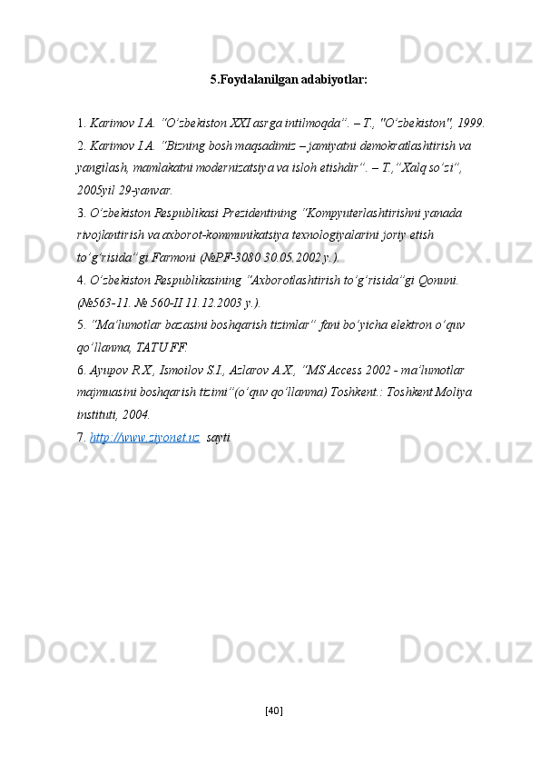 5.Foydalanilgan adabiyotlar: 
 
1. Karimov I.A. “O’zbekiston XXI asrga intilmoqda”. – T., "O’zbekiston", 1999. 
2. Karimov I.A. “Bizning bosh maqsadimiz – jamiyatni demokratlashtirish va 
yangilash, mamlakatni modernizatsiya va isloh etishdir”. – T.,”Xalq so’zi”, 
2005yil 29-yanvar. 
3. O’zbekiston Respublikasi Prezidentining “Kompyuterlashtirishni yanada 
rivojlantirish va axborot-kommunikatsiya texnologiyalarini joriy etish 
to’g’risida”gi Farmoni (№PF-3080 30.05.2002 y.). 
4. O’zbekiston Respublikasining “Axborotlashtirish to’g’risida”gi Qonuni. 
(№563-11. № 560-II 11.12.2003 y.). 
5. “Ma’lumotlar bazasini boshqarish tizimlar” fani bo’yicha elektron o’quv 
qo’llanma, TATU FF. 
6. Ayupov R.X., Ismoilov S.I., Azlarov A.X., “MS Access 2002 - ma’lumotlar 
majmuasini boshqarish tizimi”(o’quv qo’llanma) Toshkent.: Toshkent Moliya 
instituti, 2004. 
7. http://www.ziyonet.uz       sayti 
 
[ 40 ] 
  