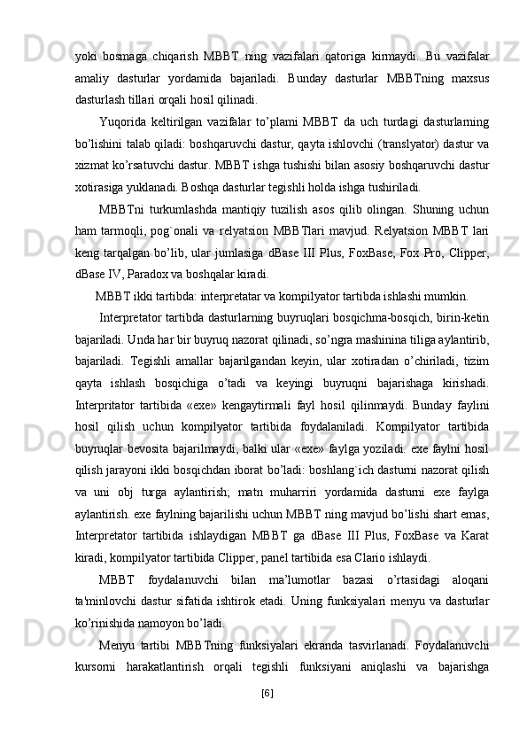 yoki   bosmaga   chiqarish   MBBT   ning   vazifalari   qatoriga   kirmaydi.   Bu   vazifalar
amaliy   dasturlar   yordamida   bajariladi.   Bunday   dasturlar   MBBTning   maxsus
dasturlash tillari orqali hosil qilinadi. 
Yuqorida   keltirilgan   vazifalar   to’plami   MBBT   da   uch   turdagi   dasturlarning
bo’lishini talab qiladi: boshqaruvchi dastur, qayta ishlovchi (translyator) dastur va
xizmat ko’rsatuvchi dastur. MBBT ishga tushishi bilan asosiy boshqaruvchi dastur
xotirasiga yuklanadi. Boshqa dasturlar tegishli holda ishga tushiriladi. 
MBBTni   turkumlashda   mantiqiy   tuzilish   asos   qilib   olingan.   Shuning   uchun
ham   tarmoqli,   pog`onali   va   relyatsion   MBBTlari   mavjud.   Relyatsion   MBBT   lari
keng   tarqalgan   bo’lib,   ular   jumlasiga   dBase   III   Plus,   FoxBase,   Fox   Pro,   Clipper,
dBase IV, Paradox va boshqalar kiradi. 
MBBT ikki tartibda: interpretatar va kompilyator tartibda ishlashi mumkin. 
Interpretator  tartibda dasturlarning buyruqlari bosqichma-bosqich, birin-ketin
bajariladi. Unda har bir buyruq nazorat qilinadi, so’ngra mashinina tiliga aylantirib,
bajariladi.   Tegishli   amallar   bajarilgandan   keyin,   ular   xotiradan   o’chiriladi,   tizim
qayta   ishlash   bosqichiga   o’tadi   va   keyingi   buyruqni   bajarishaga   kirishadi.
Interpritator   tartibida   «exe»   kengaytirmali   fayl   hosil   qilinmaydi.   Bunday   faylini
hosil   qilish   uchun   kompilyator   tartibida   foydalaniladi.   Kompilyator   tartibida
buyruqlar bevosita bajarilmaydi, balki ular «exe» faylga yoziladi. exe faylni hosil
qilish jarayoni ikki bosqichdan iborat bo’ladi: boshlang`ich dasturni nazorat qilish
va   uni   obj   turga   aylantirish;   matn   muharriri   yordamida   dasturni   exe   faylga
aylantirish. exe faylning bajarilishi uchun MBBT ning mavjud bo’lishi shart emas,
Interpretator   tartibida   ishlaydigan   MBBT   ga   dBase   III   Plus,   FoxBase   va   Karat
kiradi, kompilyator tartibida Clipper, panel tartibida esa Clario ishlaydi. 
MBBT   foydalanuvchi   bilan   ma’lumotlar   bazasi   o’rtasidagi   aloqani
ta'minlovchi   dastur   sifatida   ishtirok   etadi.   Uning   funksiyalari   menyu   va   dasturlar
ko’rinishida namoyon bo’ladi. 
Menyu   tartibi   MBBTning   funksiyalari   ekranda   tasvirlanadi.   Foydalanuvchi
kursorni   harakatlantirish   orqali   tegishli   funksiyani   aniqlashi   va   bajarishga
[ 6 ] 
  