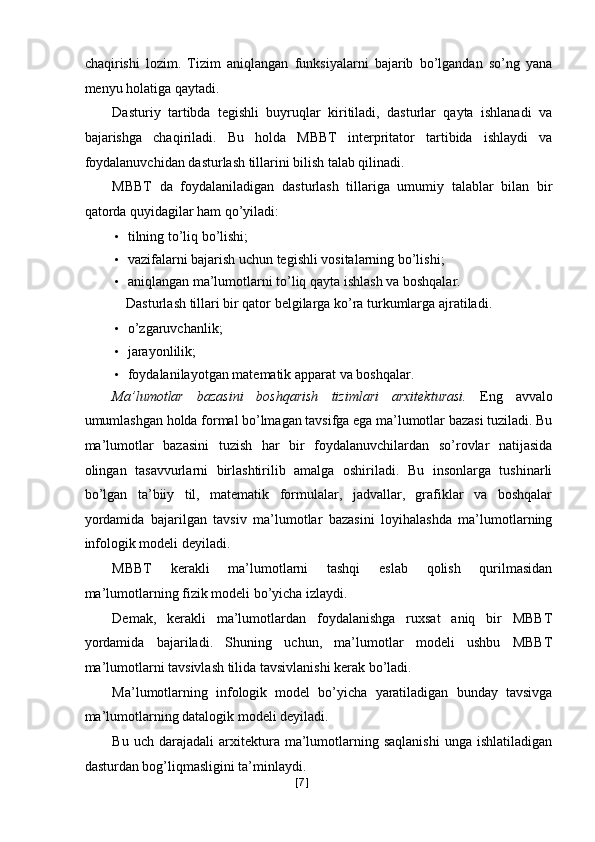 chaqirishi   lozim.   Tizim   aniqlangan   funksiyalarni   bajarib   bo’lgandan   so’ng   yana
menyu holatiga qaytadi. 
Dasturiy   tartibda   tegishli   buyruqlar   kiritiladi,   dasturlar   qayta   ishlanadi   va
bajarishga   chaqiriladi.   Bu   holda   MBBT   interpritator   tartibida   ishlaydi   va
foydalanuvchidan dasturlash tillarini bilish talab qilinadi. 
MBBT   da   foydalaniladigan   dasturlash   tillariga   umumiy   talablar   bilan   bir
qatorda quyidagilar ham qo’yiladi: 
• tilning to’liq bo’lishi; 
• vazifalarni bajarish uchun tegishli vositalarning bo’lishi; 
• aniqlangan ma’lumotlarni to’liq qayta ishlash va boshqalar. 
  Dasturlash tillari bir qator belgilarga ko’ra turkumlarga ajratiladi. 
• o’zgaruvchanlik; 
• jarayonlilik; 
• foydalanilayotgan matematik apparat va boshqalar. 
Ma’lumotlar   bazasini   boshqarish   tizimlari   arxitekturasi.   Eng   avvalo
umumlashgan holda formal bo’lmagan tavsifga ega ma’lumotlar bazasi tuziladi. Bu
ma’lumotlar   bazasini   tuzish   har   bir   foydalanuvchilardan   so’rovlar   natijasida
olingan   tasavvurlarni   birlashtirilib   amalga   oshiriladi.   Bu   insonlarga   tushinarli
bo’lgan   ta’biiy   til,   matematik   formulalar,   jadvallar,   grafiklar   va   boshqalar
yordamida   bajarilgan   tavsiv   ma’lumotlar   bazasini   loyihalashda   ma’lumotlarning
infologik modeli deyiladi. 
MBBT   kerakli   ma’lumotlarni   tashqi   eslab   qolish   qurilmasidan
ma’lumotlarning fizik modeli bo’yicha izlaydi. 
Demak,   kerakli   ma’lumotlardan   foydalanishga   ruxsat   aniq   bir   MBBT
yordamida   bajariladi.   Shuning   uchun,   ma’lumotlar   modeli   ushbu   MBBT
ma’lumotlarni tavsivlash tilida tavsivlanishi kerak bo’ladi. 
Ma’lumotlarning   infologik   model   bo’yicha   yaratiladigan   bunday   tavsivga
ma’lumotlarning datalogik modeli deyiladi. 
Bu   uch  darajadali   arxitektura   ma’lumotlarning  saqlanishi   unga   ishlatiladigan
dasturdan bog’liqmasligini ta’minlaydi. 
[ 7 ] 
  