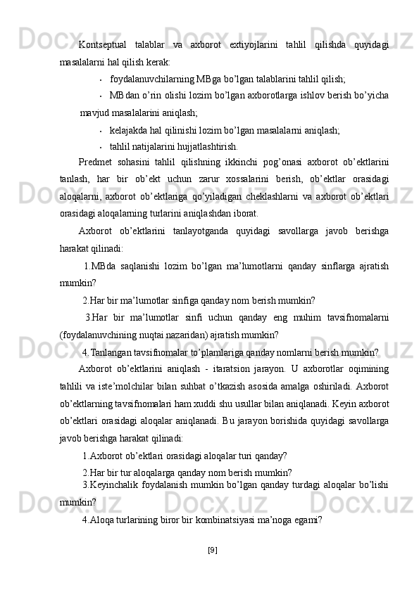 Kontseptual   talablar   va   axborot   extiyojlarini   tahlil   qilishda   quyidagi
masalalarni hal qilish kerak: 
• foydalanuvchilarning MBga bo’lgan talablarini tahlil qilish; 
• MBdan o’rin olishi lozim bo’lgan axborotlarga ishlov berish bo’yicha
mavjud masalalarini aniqlash; 
• kelajakda hal qilinishi lozim bo’lgan masalalarni aniqlash; 
• tahlil natijalarini hujjatlashtirish. 
Predmet   sohasini   tahlil   qilishning   ikkinchi   pog’onasi   axborot   ob’ektlarini
tanlash,   har   bir   ob’ekt   uchun   zarur   xossalarini   berish,   ob’ektlar   orasidagi
aloqalarni,   axborot   ob’ektlariga   qo’yiladigan   cheklashlarni   va   axborot   ob’ektlari
orasidagi aloqalarning turlarini aniqlashdan iborat. 
Axborot   ob’ektlarini   tanlayotganda   quyidagi   savollarga   javob   berishga
harakat qilinadi: 
  1.MBda   saqlanishi   lozim   bo’lgan   ma’lumotlarni   qanday   sinflarga   ajratish
mumkin? 
 2.Har bir ma’lumotlar sinfiga qanday nom berish mumkin? 
  3.Har   bir   ma’lumotlar   sinfi   uchun   qanday   eng   muhim   tavsifnomalarni
(foydalanuvchining nuqtai nazaridan) ajratish mumkin? 
 4.Tanlangan tavsifnomalar to’plamlariga qanday nomlarni berish mumkin? 
Axborot   ob’ektlarini   aniqlash   -   itaratsion   jarayon.   U   axborotlar   oqimining
tahlili  va iste’molchilar  bilan suhbat  o’tkazish  asosida  amalga  oshiriladi. Axborot
ob’ektlarning tavsifnomalari ham xuddi shu usullar bilan aniqlanadi. Keyin axborot
ob’ektlari  orasidagi  aloqalar  aniqlanadi. Bu jarayon borishida quyidagi  savollarga
javob berishga harakat qilinadi: 
 1.Axborot ob’ektlari orasidagi aloqalar turi qanday? 
 2.Har bir tur aloqalarga qanday nom berish mumkin? 
  3.Keyinchalik foydalanish mumkin bo’lgan qanday turdagi aloqalar  bo’lishi
mumkin? 
 4.Aloqa turlarining biror bir kombinatsiyasi ma’noga egami? 
[ 9 ] 
  