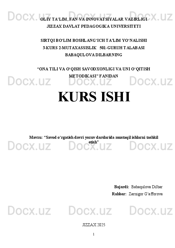 OLIY TA’LIM, FAN VA INNOVATSIYALAR VAZIRLIGI
JIZZAX DAVLAT PEDAGOGIKA UNIVERSITETI
SIRTQI BO‘LIM BOSHLANG‘ICH TA'LIM YO‘NALISHI
3-KURS 2-MUTAXASSISLIK   501-GURUH TALABASI
BABAQULOVA DILBARNING
“ONA TILI VA O‘QISH SAVODXONLIGI VA UNI O‘QITISH
METODIKASI” FANIDAN
KURS ISHI
Mavzu: “Savod o‘rgatish davri yozuv darslarida mustaqil ishlarni tashkil
etish”
Bajardi:   Babaqulova Dilbar
Rahbar:    Zarnigor G‘afforova
JIZZAX 2025
1 