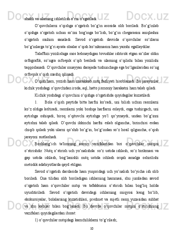 shakli va ularning ishlatilish o‘rni o‘rgatiladi.
O‘quvchilarni   o‘qishga   o‘rgatish   bo‘g‘in   asosida   olib   boriladi.   Bo‘g‘inlab
o‘qishga   o‘rgatish   uchun   so‘zni   bog‘inga   bo‘lish,   bo‘g‘in   chegarasini   aniqlashni
o‘rgatish   muhim   sanaladi.   Savod   o‘rgatish   davrida   o‘quvchilar   so‘zlarni
bo‘g‘inlarga to‘g‘ri ajrata olsalar o‘qish ko‘nikmasini ham yaxshi egallaydilar.
Talaffuzi yozilishiga mos kelmaydigan tovushlar ishtirok etgan so‘zlar oldin
orfografik,   so‘ngra   oifoepik   o‘qib   beriladi   va   ularning   o‘qilishi   bilan   yozilishi
taqqoslanadi. O‘quvchilar muayyan darajada tushunchaga ega bo‘lganlaridan so‘ng
orfoepik o‘qish mashq qilinadi.
O‘qish ham, yozish ham murakkab nutq faoliyati hisoblanadi. Bu jarayonlar
kichik yoshdagi o‘quvchidan iroda, aql, hatto jismoniy harakatni ham talab qiladi.
Kichik yoshdagi o‘quvchini o‘qishga o‘rgatishda quyidagilar kuzatiladi:
1. Bola   o‘qish   paytida   bitta   harfni   ko‘radi,   uni   bilish   uchun   rasmlarni
ko‘z oldiga keltiradi, rasmlarni yoki boshqa harflarni eslaydi, esga tushirgach, uni
aytishga   oshiqadi,   biroq   o‘qituvchi   aytishga   yo‘l   qo‘ymaydi,   undan   bo‘g‘inni
aytishni   talab   qiladi.   O‘quvchi   ikkinchi   harfni   eslab   olguncha,   birinchisi   esdan
chiqib qoladi yoki ularni qo‘shib bo‘g‘in, bo‘g‘indan so‘z hosil qilguncha, o‘qish
jarayoni sustlashadi.
Boshlang‘ich   ta'limning   asosiy   vazifalaridan   biri   o‘quvchilar   nutqini
o‘stirishdir.   Nutq  o‘stirish   uch  yo‘nalishda:   so‘z   ustida   ishlash,   so‘z   birikmasi   va
gap   ustida   ishlash,   bog‘lanishli   nutq   ustida   ishlash   orqali   amalga   oshirilishi
metodik adabiyotlarda qayd etilgan.
Savod   o‘rgatish   darslarida   ham   yuqoridagi   uch   yo‘nalish   bo‘yicha   ish   olib
boriladi.   Ona   tilidan   olib   boriladigan   ishlarning   hammasi,   shu   jumladan   savod
o‘rgatish   ham   o‘quvchilar   nutqi   va   tafakkurini   o‘stirish   bilan   bog‘liq   holda
uyushtiriladi.   Savod   o‘rgatish   davridagi   ishlarning   miqyosi   keng   bo‘lib,
ekskursiyalar,   bolalarning   kuzatishlari,   predmet   va   sujetli   rasm   yuzasidan   suhbat
va   shu   kabilar   bilan   bog‘lanadi.   Bu   davrda   o‘quvchilar   nutqini   o‘stirishning
vazifalari quyidagilardan iborat:
1) o‘quvchilar nutqidagi kamchiliklarni to‘g‘rilash;
10 